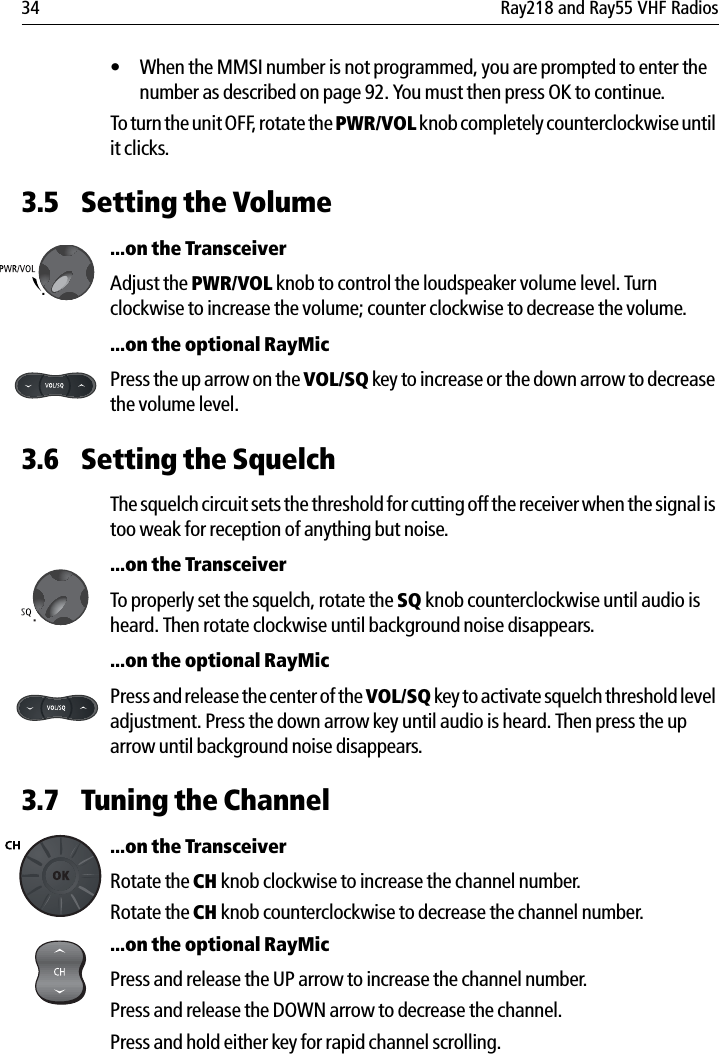 34 Ray218 and Ray55 VHF Radios• When the MMSI number is not programmed, you are prompted to enter the number as described on page 92. You must then press OK to continue.To turn the unit OFF, rotate the PWR/VOL knob completely counterclockwise until it clicks.3.5 Setting the Volume...on the TransceiverAdjust the PWR/VOL knob to control the loudspeaker volume level. Turn clockwise to increase the volume; counter clockwise to decrease the volume....on the optional RayMicPress the up arrow on the VOL/SQ key to increase or the down arrow to decrease the volume level.3.6 Setting the SquelchThe squelch circuit sets the threshold for cutting off the receiver when the signal is too weak for reception of anything but noise....on the TransceiverTo properly set the squelch, rotate the SQ knob counterclockwise until audio is heard. Then rotate clockwise until background noise disappears....on the optional RayMicPress and release the center of the VOL/SQ key to activate squelch threshold level adjustment. Press the down arrow key until audio is heard. Then press the up arrow until background noise disappears.3.7 Tuning the Channel...on the TransceiverRotate the CH knob clockwise to increase the channel number.Rotate the CH knob counterclockwise to decrease the channel number....on the optional RayMicPress and release the UP arrow to increase the channel number.Press and release the DOWN arrow to decrease the channel.Press and hold either key for rapid channel scrolling.