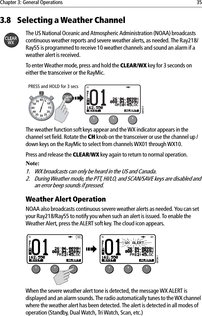 Chapter 3: General Operations 353.8 Selecting a Weather ChannelThe US National Oceanic and Atmospheric Administration (NOAA) broadcasts continuous weather reports and severe weather alerts, as needed. The Ray218/Ray55 is programmed to receive 10 weather channels and sound an alarm if a weather alert is received.To enter Weather mode, press and hold the CLEAR/WX key for 3 seconds on either the transceiver or the RayMic.            The weather function soft keys appear and the WX indicator appears in the channel set field. Rotate the CH knob on the transceiver or use the channel up /down keys on the RayMic to select from channels WX01 through WX10.Press and release the CLEAR/WX key again to return to normal operation.Note:1. WX broadcasts can only be heard in the US and Canada.2. During Weather mode, the PTT, HI/LO, and SCAN/SAVE keys are disabled and an error beep sounds if pressed.Weather Alert Operation  NOAA also broadcasts continuous severe weather alerts as needed. You can set your Ray218/Ray55 to notify you when such an alert is issued. To enable the Weather Alert, press the ALERT soft key. The cloud icon appears.            When the severe weather alert tone is detected, the message WX ALERT is displayed and an alarm sounds. The radio automatically tunes to the WX channel where the weather alert has been detected. The alert is detected in all modes of operation (Standby, Dual Watch, Tri Watch, Scan, etc.)01TW 16+09+W01 26 06.0098N080 04.8589W  AM10:45LOC162.550AEXIT CH79A ALERTWXD9157-1PRESS and HOLD for 3 secs10152025303540455055 60 501TW 16+09+W01 26 06.0098N080 04.8589W  PM12:45LOC162.550AEXIT CH79A ALERTWX01WX ALERT 26 06.0098N080 04.8589W  PM12:45LOC162.550AEXIT CH79A ALERTWXD9158-1