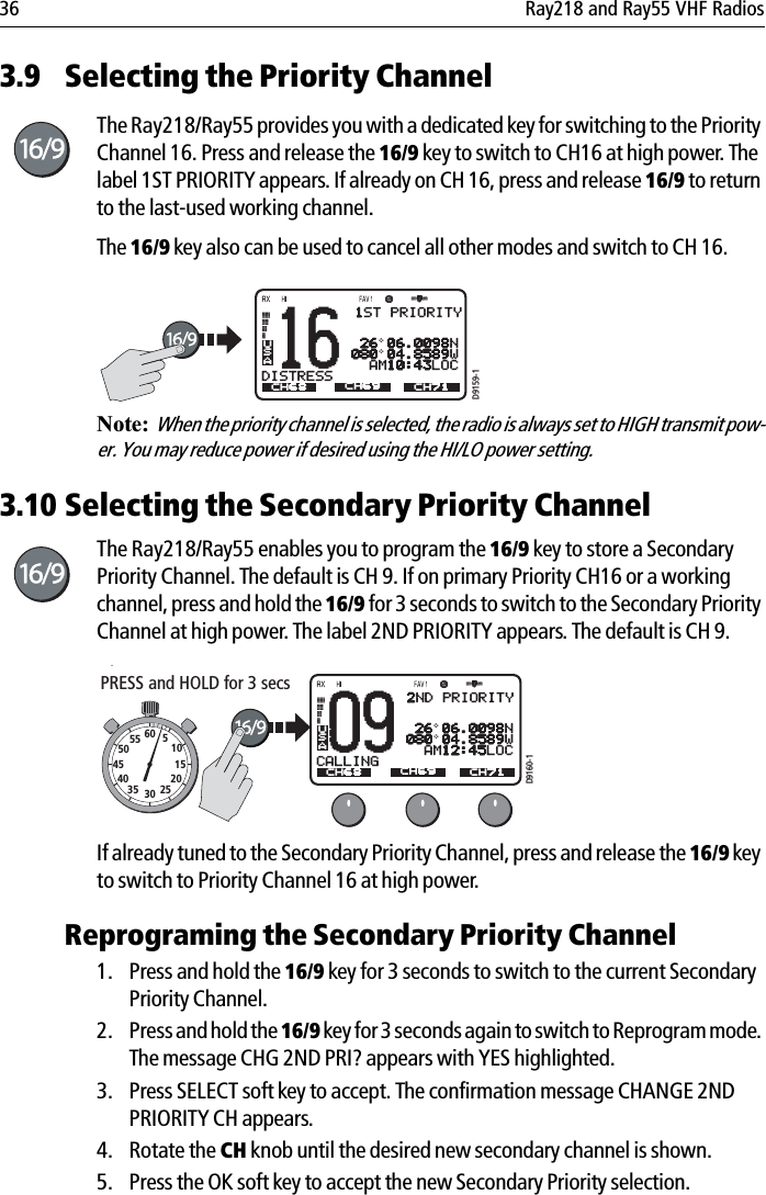 36 Ray218 and Ray55 VHF Radios3.9 Selecting the Priority ChannelThe Ray218/Ray55 provides you with a dedicated key for switching to the Priority Channel 16. Press and release the 16/9 key to switch to CH16 at high power. The label 1ST PRIORITY appears. If already on CH 16, press and release 16/9 to return to the last-used working channel.The 16/9 key also can be used to cancel all other modes and switch to CH 16.            Note:  When the priority channel is selected, the radio is always set to HIGH transmit pow-er. You may reduce power if desired using the HI/LO power setting.3.10 Selecting the Secondary Priority ChannelThe Ray218/Ray55 enables you to program the 16/9 key to store a Secondary Priority Channel. The default is CH 9. If on primary Priority CH16 or a working channel, press and hold the 16/9 for 3 seconds to switch to the Secondary Priority Channel at high power. The label 2ND PRIORITY appears. The default is CH 9.            .If already tuned to the Secondary Priority Channel, press and release the 16/9 key to switch to Priority Channel 16 at high power.Reprograming the Secondary Priority Channel1. Press and hold the 16/9 key for 3 seconds to switch to the current Secondary Priority Channel. 2. Press and hold the 16/9 key for 3 seconds again to switch to Reprogram mode. The message CHG 2ND PRI? appears with YES highlighted. 3. Press SELECT soft key to accept. The confirmation message CHANGE 2ND PRIORITY CH appears.4. Rotate the CH knob until the desired new secondary channel is shown.5. Press the OK soft key to accept the new Secondary Priority selection. 16 26 06.0098N080 04.8589W  AM10:43LOCDISTRESSACH68 CH79A CH71USACH69D9159-11ST PRIORITY09 26 06.0098N080 04.8589W  AM12:45LOCCALLINGACH68 CH79A CH71USACH69D9160-1PRESS and HOLD for 3 secs10152025303540455055 60 52ND PRIORITY