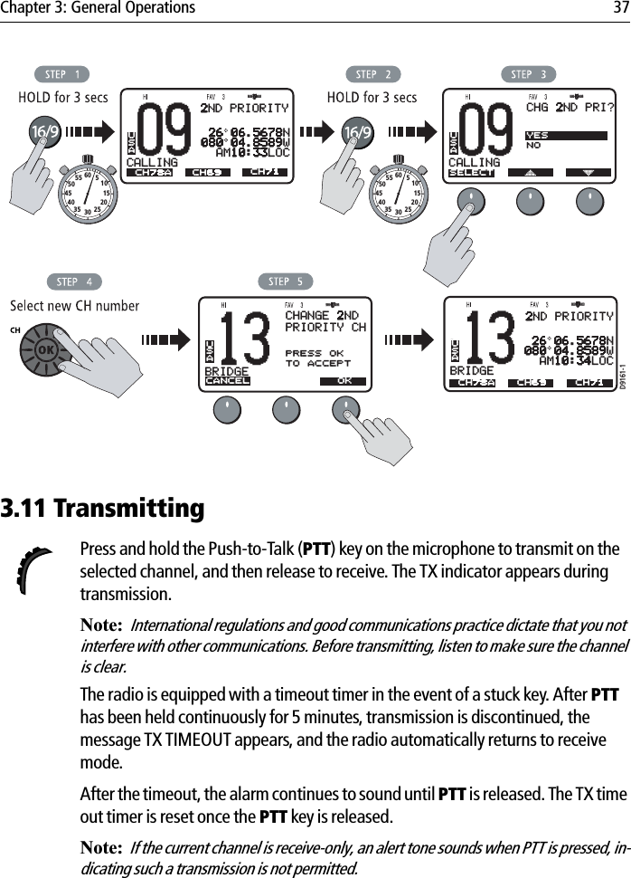 Chapter 3: General Operations 37            3.11 TransmittingPress and hold the Push-to-Talk (PTT) key on the microphone to transmit on the selected channel, and then release to receive. The TX indicator appears during transmission.Note:International regulations and good communications practice dictate that you not interfere with other communications. Before transmitting, listen to make sure the channel is clear.The radio is equipped with a timeout timer in the event of a stuck key. After PTThas been held continuously for 5 minutes, transmission is discontinued, the message TX TIMEOUT appears, and the radio automatically returns to receive mode.After the timeout, the alarm continues to sound until PTT is released. The TX time out timer is reset once the PTT key is released.Note:If the current channel is receive-only, an alert tone sounds when PTT is pressed, in-dicating such a transmission is not permitted.D9161-109CALLINGBAUSAA 26 06.5678N080 04.8589W  AM10:33LOCCH78A CH71CH6913BRIDGEBAUSAACANCEL OKCH69CHANGE 2NDPRIORITY CHLEFT: 78APRESS OKTO ACCEPT09CALLINGBAUSAASELECTCHG 2ND PRI?YESNO13BRIDGEBAUSAALEFT: 78ACH78A CH71CH6910152025303540455055 60 510152025303540455055 60 52ND PRIORITYBAA 26 06.5678N080 04.8589W  AM10:34LOC2ND PRIORITY