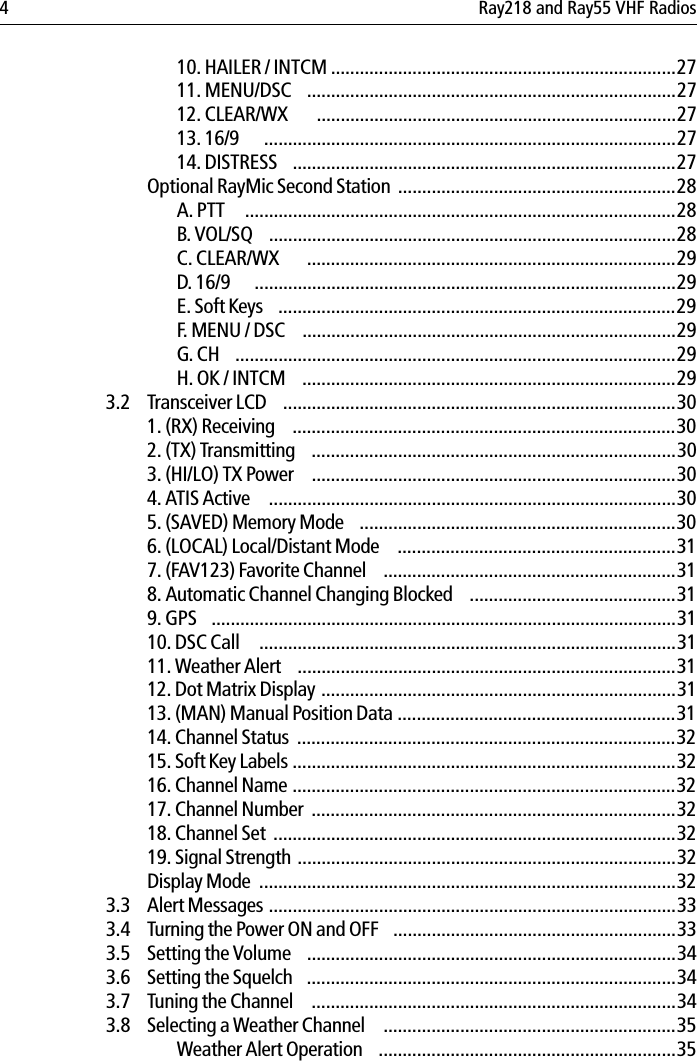 4 Ray218 and Ray55 VHF Radios10. HAILER / INTCM ........................................................................2711. MENU/DSC  .............................................................................2712. CLEAR/WX   ...........................................................................2713. 16/9  ......................................................................................2714. DISTRESS  ................................................................................27Optional RayMic Second Station ..........................................................28A. PTT   ..........................................................................................28B. VOL/SQ  .....................................................................................28C. CLEAR/WX  .............................................................................29D. 16/9  ........................................................................................29E. Soft Keys  ...................................................................................29F. MENU / DSC  ..............................................................................29G. CH  ............................................................................................29H. OK / INTCM  ..............................................................................293.2 Transceiver LCD  ..................................................................................301. (RX) Receiving  ................................................................................302. (TX) Transmitting  ............................................................................303. (HI/LO) TX Power  ............................................................................304. ATIS Active   .....................................................................................305. (SAVED) Memory Mode  ..................................................................306. (LOCAL) Local/Distant Mode   ..........................................................317. (FAV123) Favorite Channel  .............................................................318. Automatic Channel Changing Blocked  ...........................................319. GPS  .................................................................................................3110. DSC Call   .......................................................................................3111. Weather Alert  ...............................................................................3112. Dot Matrix Display ..........................................................................3113. (MAN) Manual Position Data ..........................................................3114. Channel Status  ...............................................................................3215. Soft Key Labels ................................................................................3216. Channel Name ................................................................................3217. Channel Number  ............................................................................3218. Channel Set ....................................................................................3219. Signal Strength ...............................................................................32Display Mode  .......................................................................................323.3 Alert Messages .....................................................................................333.4 Turning the Power ON and OFF  ...........................................................333.5 Setting the Volume  .............................................................................343.6 Setting the Squelch  .............................................................................343.7 Tuning the Channel   ............................................................................343.8 Selecting a Weather Channel   .............................................................35Weather Alert Operation  ..............................................................35