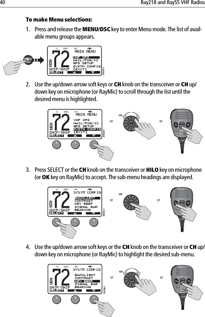 40 Ray218 and Ray55 VHF RadiosTo make Menu selections:1. Press and release the MENU/DSC key to enter Menu mode. The list of avail-able menu groups appears.            2. Use the up/down arrow soft keys or CH knob on the transceiver or CH up/down key on microphone (or RayMic) to scroll through the list until the desired menu is highlighted.            3. Press SELECT or the CH knob on the transceiver or HILO key on microphone (or OK key on RayMic) to accept. The sub-menu headings are displayed.            4. Use the up/down arrow soft keys or the CH knob on the transceiver or CH up/down key on microphone (or RayMic) to highlight the desired sub-menu.            72SHIP/SHIPBBMAIN MENUSELECTVHF OPSHAIL/FOG/ICGPS SETUPSYSTM CONFIG[EXIT]USAD9163-172SHIP/SHIPBBMAIN MENUSELECTHAIL/FOG/ICGPS SETUPSYSTM CONFIGUSAD9164-1VHF OPS[EXIT]72SHIP/SHIPBBSYSTM CONFIGSELECTBACKLIGHTCONTRASTKEY BEEPSIGNAL BARBEARINGUSAD9165-172SHIP/SHIPBBSYSTM CONFIGSELECTBACKLIGHTCONTRASTKEY BEEPSIGNAL BARBEARINGUSAD9166-1