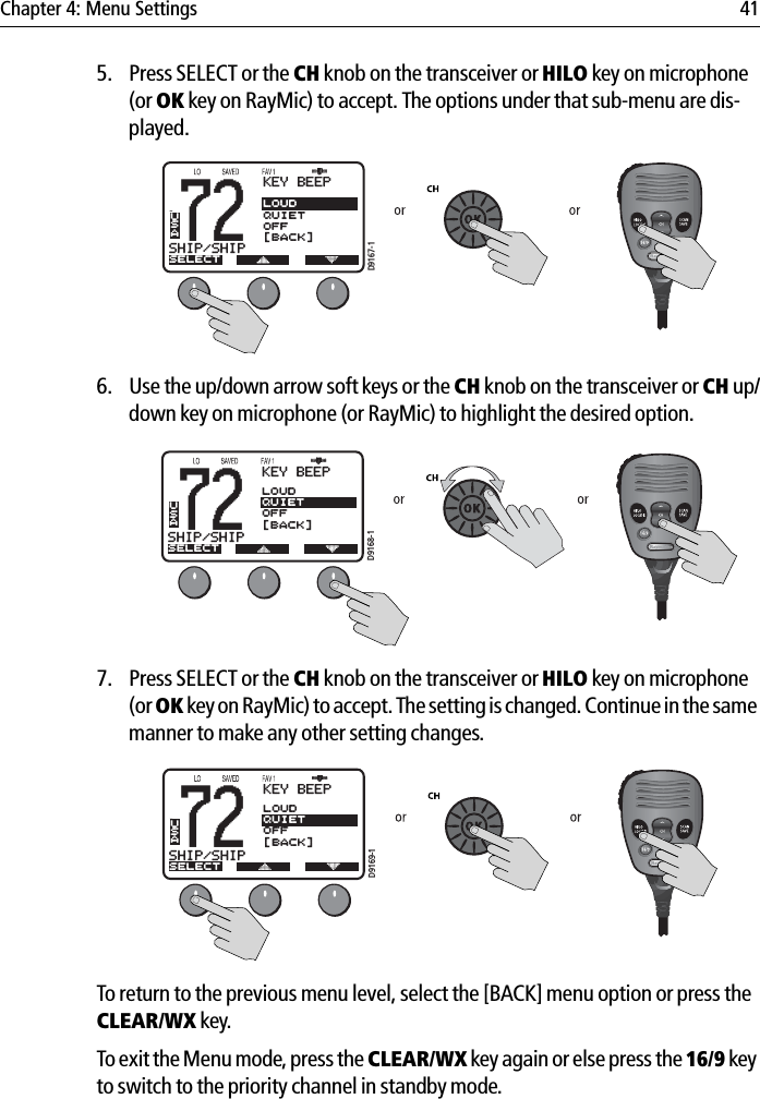 Chapter 4: Menu Settings 415. Press SELECT or the CH knob on the transceiver or HILO key on microphone (or OK key on RayMic) to accept. The options under that sub-menu are dis-played.            6. Use the up/down arrow soft keys or the CH knob on the transceiver or CH up/down key on microphone (or RayMic) to highlight the desired option.            7. Press SELECT or the CH knob on the transceiver or HILO key on microphone (or OK key on RayMic) to accept. The setting is changed. Continue in the same manner to make any other setting changes.            To return to the previous menu level, select the [BACK] menu option or press the CLEAR/WX key.To exit the Menu mode, press the CLEAR/WX key again or else press the 16/9 key to switch to the priority channel in standby mode.72SHIP/SHIPBBKEY BEEPSELECTLOUDQUIETOFF[BACK]USAD9167-172SHIP/SHIPBBKEY BEEPSELECTLOUDQUIETOFF[BACK]USAD9168-172SHIP/SHIPBBKEY BEEPSELECTLOUDQUIETOFF[BACK]USAD9169-1