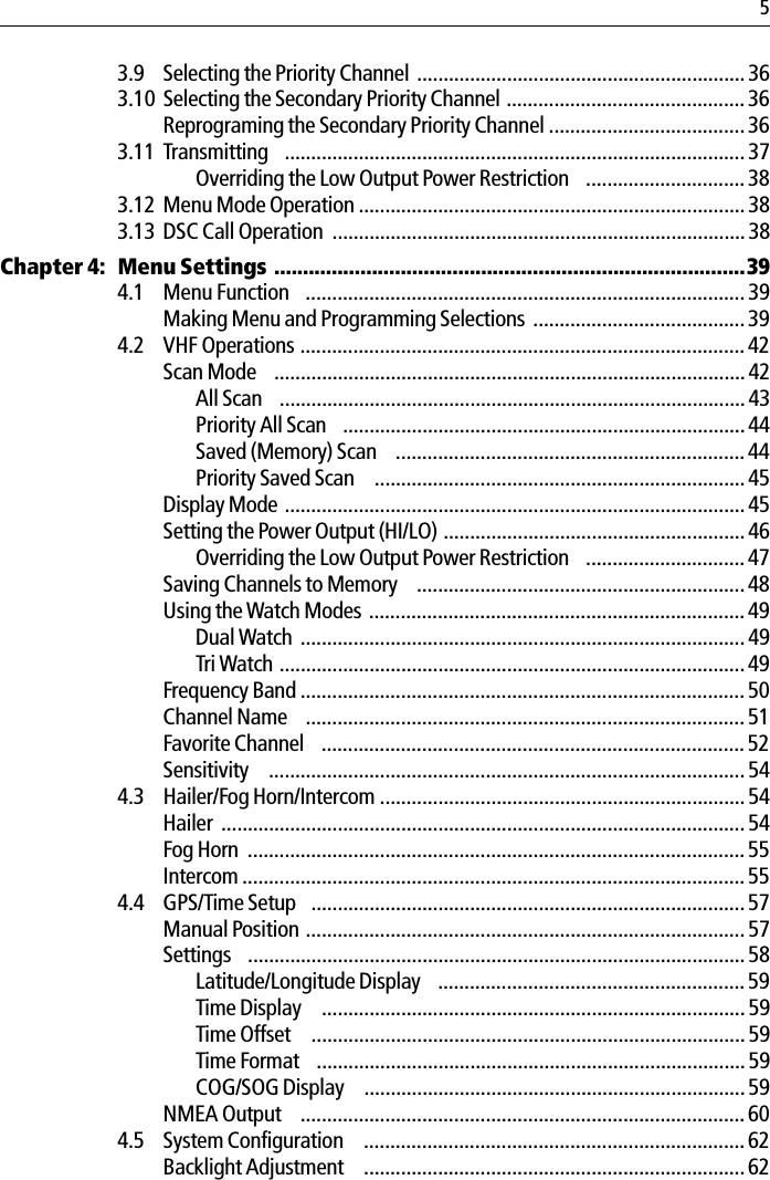 53.9 Selecting the Priority Channel .............................................................. 363.10 Selecting the Secondary Priority Channel ............................................. 36Reprograming the Secondary Priority Channel ..................................... 363.11 Transmitting  ....................................................................................... 37Overriding the Low Output Power Restriction  .............................. 383.12 Menu Mode Operation .........................................................................383.13 DSC Call Operation  .............................................................................. 38Chapter 4: Menu Settings ..................................................................................394.1 Menu Function  ................................................................................... 39Making Menu and Programming Selections ........................................ 394.2 VHF Operations ....................................................................................42Scan Mode  .........................................................................................42All Scan  ........................................................................................ 43Priority All Scan  ............................................................................ 44Saved (Memory) Scan  .................................................................. 44Priority Saved Scan   ...................................................................... 45Display Mode ....................................................................................... 45Setting the Power Output (HI/LO) ......................................................... 46Overriding the Low Output Power Restriction  .............................. 47Saving Channels to Memory  ..............................................................48Using the Watch Modes ....................................................................... 49Dual Watch ....................................................................................49Tri Watch ........................................................................................49Frequency Band .................................................................................... 50Channel Name  ................................................................................... 51Favorite Channel  ................................................................................52Sensitivity   .......................................................................................... 544.3 Hailer/Fog Horn/Intercom .....................................................................54Hailer ................................................................................................... 54Fog Horn  .............................................................................................. 55Intercom ...............................................................................................554.4 GPS/Time Setup  ..................................................................................57Manual Position ...................................................................................57Settings  ..............................................................................................58Latitude/Longitude Display  .......................................................... 59Time Display   ................................................................................59Time Offset   .................................................................................. 59Time Format  .................................................................................59COG/SOG Display   ........................................................................59NMEA Output  .................................................................................... 604.5 System Configuration   ........................................................................ 62Backlight Adjustment   ........................................................................ 62