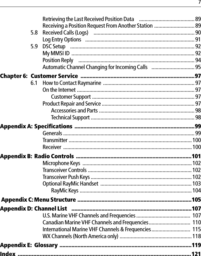 7Retrieving the Last Received Position Data  ........................................89Receiving a Position Request From Another Station ............................. 895.8 Received Calls (Logs)   ......................................................................... 90Log Entry Options  ............................................................................... 915.9 DSC Setup  ..........................................................................................92My MMSI ID ......................................................................................... 92Position Reply   ....................................................................................94Automatic Channel Changing for Incoming Calls  ............................... 95Chapter 6: Customer Service  ............................................................................976.1 How to Contact Raymarine ..................................................................97On the Internet ..................................................................................... 97Customer Support .......................................................................... 97Product Repair and Service ................................................................... 97Accessories and Parts .....................................................................98Technical Support ...........................................................................98Appendix A: Specifications ................................................................................99Generals ...............................................................................................99Transmitter ......................................................................................... 100Receiver .............................................................................................100Appendix B: Radio Controls .............................................................................101Microphone Keys  ...............................................................................102Transceiver Controls ...........................................................................102Transceiver Push Keys ......................................................................... 102Optional RayMic Handset .................................................................. 103RayMic Keys ................................................................................. 104 Appendix C: Menu Structure ............................................................................105Appendix D: Channel List  ................................................................................107U.S. Marine VHF Channels and Frequencies .......................................  107Canadian Marine VHF Channels and Frequencies..............................  110International Marine VHF Channels &amp; Frequencies............................  115WX Channels (North America only) ....................................................118Appendix E: Glossary ........................................................................................119Index  ...............................................................................................................121