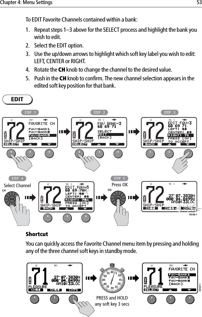 Chapter 4: Menu Settings 53To EDIT Favorite Channels contained within a bank:1. Repeat steps 1–3 above for the SELECT process and highlight the bank you wish to edit.2. Select the EDIT option.3. Use the up/down arrows to highlight which soft key label you wish to edit: LEFT, CENTER or RIGHT.4. Rotate the CH knob to change the channel to the desired value.5. Push in the CH knob to confirm. The new channel selection appears in the edited soft key position for that bank.            ShortcutYou can quickly access the Favorite Channel menu item by pressing and holding any of the three channel soft keys in standby mode.            EDIT72SHIP/SHIPBAUSAEDIT FAV-368 69 78ABACK72SHIP/SHIPBAUSAACH68 CH78ACH6972SHIP/SHIPBAUSAFAV BANK-368 69 71SELECTSELECTEDIT[BACK]D9186-1Select Channel72SHIP/SHIPBAUSAEDIT FAV-368 69 71BACKPress OK72SHIP/SHIPBAUSAFAVORITE CHSELECTFAV-BANK1FAV-BANK2FAV-BANK3[BACK] 27 07.3838N080 04.8499W  AM10:33LOCLEFT: 68CENTER: 69RIGHT: 71PRESS [OK]TO ACCEPTLEFT: 68CENTER: 69RIGHT: 78APRESS [OK]TO ACCEPT71PLEASUREBAUSAFAVORITE CHSELECTFAV-BANK1FAV-BANK2FAV-BANK3[BACK]71PLEASUREBAUSAACH68 CH71CH69D9187-1PRESS and HOLDany soft key 3 secs10152025303540455055 60 5 27 07.3838N080 04.8499W  AM10:33LOC