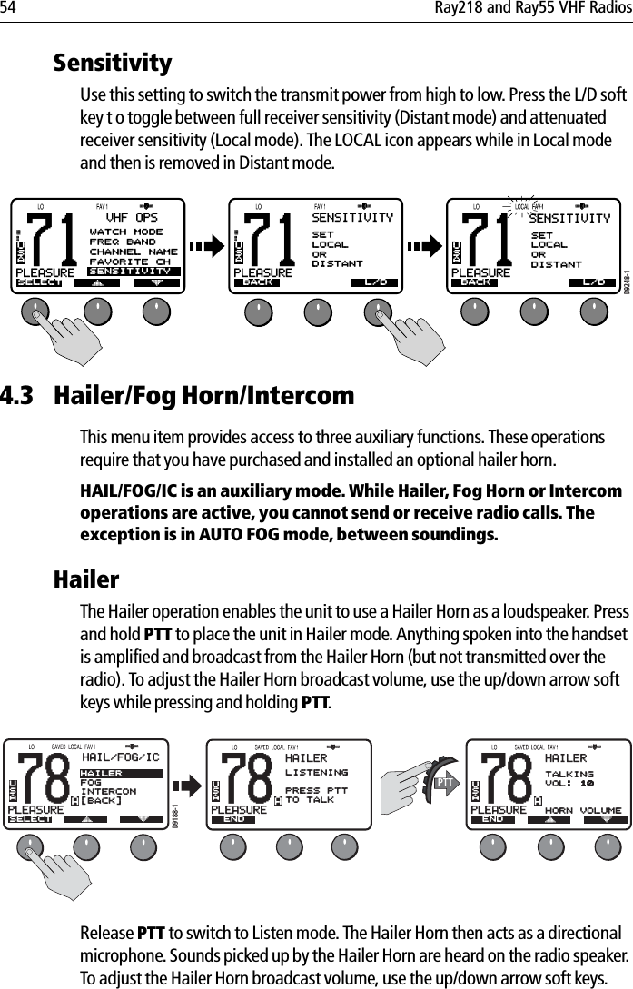 54 Ray218 and Ray55 VHF RadiosSensitivityUse this setting to switch the transmit power from high to low. Press the L/D soft key t o toggle between full receiver sensitivity (Distant mode) and attenuated receiver sensitivity (Local mode). The LOCAL icon appears while in Local mode and then is removed in Distant mode.            4.3 Hailer/Fog Horn/IntercomThis menu item provides access to three auxiliary functions. These operations require that you have purchased and installed an optional hailer horn.HAIL/FOG/IC is an auxiliary mode. While Hailer, Fog Horn or Intercom operations are active, you cannot send or receive radio calls. The exception is in AUTO FOG mode, between soundings.HailerThe Hailer operation enables the unit to use a Hailer Horn as a loudspeaker. Press and hold PTT to place the unit in Hailer mode. Anything spoken into the handset is amplified and broadcast from the Hailer Horn (but not transmitted over the radio). To adjust the Hailer Horn broadcast volume, use the up/down arrow soft keys while pressing and holding PTT.            Release PTT to switch to Listen mode. The Hailer Horn then acts as a directional microphone. Sounds picked up by the Hailer Horn are heard on the radio speaker. To adjust the Hailer Horn broadcast volume, use the up/down arrow soft keys.71PLEASUREBASELECTUSAVHF OPSWATCH MODEFREQ BANDCHANNEL NAMEFAVORITE CHSENSITIVITY71PLEASUREBAUSASENSITIVITYBACKSETLOCALORDISTANT71PLEASUREBAUSAD9248-1L/D BACK L/DSENSITIVITYSETLOCALORDISTANT78PLEASUREUSAHAIL/FOG/ICSELECTHAILERFOGINTERCOM[BACK]A78PLEASUREUSAHAILERENDTALKINGVOL: 10HORN VOLUMEAD9188-1PTT78PLEASUREUSAHAILERLISTENINGPRESS PTTTO TALKENDA