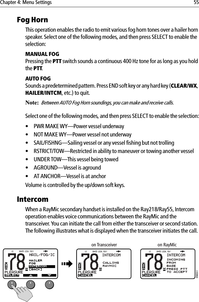 Chapter 4: Menu Settings 55Fog HornThis operation enables the radio to emit various fog horn tones over a hailer horn speaker. Select one of the following modes, and then press SELECT to enable the selection:MANUAL FOGPressing the PTT switch sounds a continuous 400 Hz tone for as long as you hold the PTT.AUTO FOGSounds a predetermined pattern. Press END soft key or any hard key (CLEAR/WX,HAILER/INTCM, etc.) to quit. Note:Between AUTO Fog Horn soundings, you can make and receive calls.Select one of the following modes, and then press SELECT to enable the selection:• PWR MAKE WY—Power vessel underway• NOT MAKE WY—Power vessel not underway• SAIL/FISHNG—Sailing vessel or any vessel fishing but not trolling• RSTRICT/TOW—Restricted in ability to maneuver or towing another vessel• UNDER TOW—This vessel being towed• AGROUND—Vessel is aground• AT ANCHOR—Vessel is at anchorVolume is controlled by the up/down soft keys.IntercomWhen a RayMic secondary handset is installed on the Ray218/Ray55, Intercom operation enables voice communications between the RayMic and the transceiver. You can initiate the call from either the transceiver or second station. The following illustrates what is displayed when the transceiver initiates the call.            D9433-178PLEASUREBUSAHAIL/FOG/ICSELECTA78PLEASUREBUSAINTERCOMCALLINGRAYMICCANCELA78PLEASUREBUSAINTERCOMINCOMINGFROMBASEPRESS PTTTO ACCEPTCANCELAon Transceiver on RayMicAAAHAILERFOGINTERCOM[BACK]