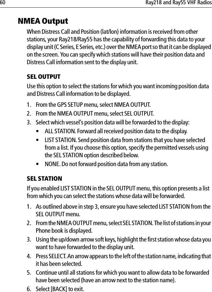 60 Ray218 and Ray55 VHF RadiosNMEA OutputWhen Distress Call and Position (lat/lon) information is received from other stations, your Ray218/Ray55 has the capability of forwarding this data to your display unit (C Series, E Series, etc.) over the NMEA port so that it can be displayed on the screen. You can specify which stations will have their position data and Distress Call information sent to the display unit.SEL OUTPUTUse this option to select the stations for which you want incoming position data and Distress Call information to be displayed.1. From the GPS SETUP menu, select NMEA OUTPUT.2. From the NMEA OUTPUT menu, select SEL OUTPUT. 3. Select which vessel’s position data will be forwarded to the display:• ALL STATION. Forward all received position data to the display.• LIST STATION. Send position data from stations that you have selected from a list. If you choose this option, specify the permitted vessels using the SEL STATION option described below.• NONE. Do not forward position data from any station.SEL STATIONIf you enabled LIST STATION in the SEL OUTPUT menu, this option presents a list from which you can select the stations whose data will be forwarded.1. As outlined above in step 3, ensure you have selected LIST STATION from the SEL OUTPUT menu.2. From the NMEA OUTPUT menu, select SEL STATION. The list of stations in your Phone book is displayed.3. Using the up/down arrow soft keys, highlight the first station whose data you want to have forwarded to the display unit.4. Press SELECT. An arrow appears to the left of the station name, indicating that it has been selected.5. Continue until all stations for which you want to allow data to be forwarded have been selected (have an arrow next to the station name).6. Select [BACK] to exit.