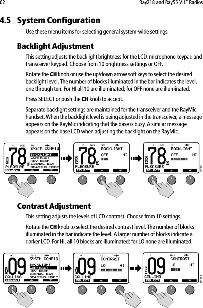 62 Ray218 and Ray55 VHF Radios4.5 System Configuration Use these menu items for selecting general system-wide settings.Backlight AdjustmentThis setting adjusts the backlight brightness for the LCD, microphone keypad and transceiver keypad. Choose from 10 brightness settings or OFF.Rotate the CH knob or use the up/down arrow soft keys to select the desired backlight level. The number of blocks illuminated in the bar indicates the level, one through ten. For HI all 10 are illuminated; for OFF none are illuminated. Press SELECT or push the CH knob to accept.Separate backlight settings are maintained for the transceiver and the RayMic handset. When the backlight level is being adjusted in the transceiver, a message appears on the RayMic indicating that the base is busy. A similar message appears on the base LCD when adjusting the backlight on the RayMic.            Contrast AdjustmentThis setting adjusts the levels of LCD contrast. Choose from 10 settings. Rotate the CH knob to select the desired contrast level. The number of blocks illuminated in the bar indicate the level. A larger number of blocks indicate a darker LCD. For HI, all 10 blocks are illuminated; for LO none are illuminated.            78PLEASUREBUSASYSTM CONFIGSELECTBACKLIGHTCONTRASTKEY BEEPSIGNAL BARBEARING MODEA78BACKLIGHTOFF      HIPLEASUREAUSASELECT78BACKLIGHTOFF      HIPLEASUREAUSASELECTD9191-1SELECT09CALLINGBUSASYSTM CONFIGSELECTBACKLIGHTCONTRASTKEY BEEPSIGNAL BARBEARING MODEA09CONTRASTLO      HICALLINGAUSA09CONTRASTLO      HICALLINGAUSASELECTD9192-1