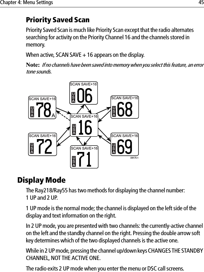 Chapter 4: Menu Settings 45Priority Saved ScanPriority Saved Scan is much like Priority Scan except that the radio alternates searching for activity on the Priority Channel 16 and the channels stored in memory.When active, SCAN SAVE + 16 appears on the display.Note:If no channels have been saved into memory when you select this feature, an error tone sounds.            Display ModeThe Ray218/Ray55 has two methods for displaying the channel number: 1 UP and 2 UP. 1 UP mode is the normal mode; the channel is displayed on the left side of the display and text information on the right. In 2 UP mode, you are presented with two channels: the currently-active channel on the left and the standby channel on the right. Pressing the double arrow soft key determines which of the two displayed channels is the active one. While in 2 UP mode, pressing the channel up/down keys CHANGES THE STANDBY CHANNEL, NOT THE ACTIVE ONE.The radio exits 2 UP mode when you enter the menu or DSC call screens.SCAN SAVE+16USA06SCAN SAVE+16USA78SCAN SAVE+16USA68SCAN SAVE+16USA72USA69USA71USA16D9175-1SCAN SAVE+16SCAN SAVE+16SCAN SAVE+16