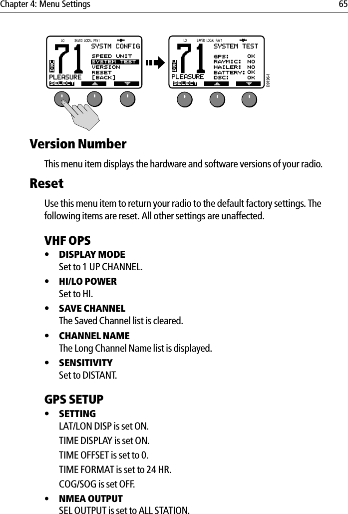 Chapter 4: Menu Settings 65            Version NumberThis menu item displays the hardware and software versions of your radio.ResetUse this menu item to return your radio to the default factory settings. The following items are reset. All other settings are unaffected.VHF OPS•DISPLAY MODESet to 1 UP CHANNEL.•HI/LO POWERSet to HI.•SAVE CHANNELThe Saved Channel list is cleared.•CHANNEL NAMEThe Long Channel Name list is displayed.•SENSITIVITYSet to DISTANT.GPS SETUP •SETTINGLAT/LON DISP is set ON.TIME DISPLAY is set ON.TIME OFFSET is set to 0.TIME FORMAT is set to 24 HR.COG/SOG is set OFF.• NMEA OUTPUTSEL OUTPUT is set to ALL STATION.71PLEASUREBUSASYSTM CONFIGSELECTASPEED UNITSYSTEM TESTVERSIONRESET[BACK]D9196-171PLEASUREAUSASELECTSYSTEM TESTGPS:RAYMIC:HAILER:BATTERY:OKNONOOKDSC: OK