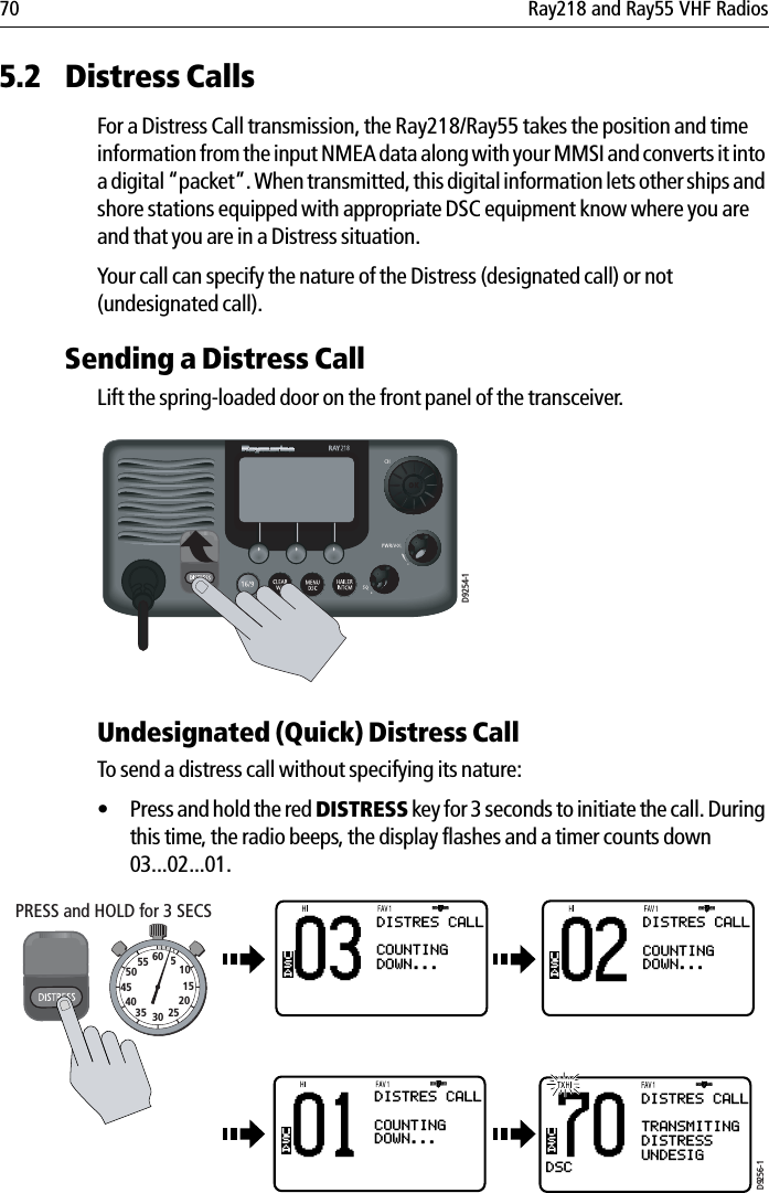 70 Ray218 and Ray55 VHF Radios5.2 Distress CallsFor a Distress Call transmission, the Ray218/Ray55 takes the position and time information from the input NMEA data along with your MMSI and converts it into a digital “packet”. When transmitted, this digital information lets other ships and shore stations equipped with appropriate DSC equipment know where you are and that you are in a Distress situation.Your call can specify the nature of the Distress (designated call) or not (undesignated call). Sending a Distress CallLift the spring-loaded door on the front panel of the transceiver.                        Undesignated (Quick) Distress CallTo send a distress call without specifying its nature:• Press and hold the red DISTRESS key for 3 seconds to initiate the call. During this time, the radio beeps, the display flashes and a timer counts down 03...02...01.            D9254-103BBDISTRES CALLCOUNTINGDOWN...USA70DSCBBUSADISTRES CALLTRANSMITINGDISTRESSUNDESIG02BBUSA01BBUSABACK SENDDISTRES CALLCOUNTINGDOWN...DISTRES CALLCOUNTINGDOWN...D9256-1PRESS and HOLD for 3 SECS10152025303540455055 60 5