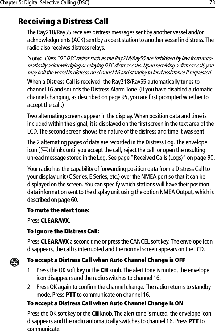 Chapter 5: Digital Selective Calling (DSC) 73Receiving a Distress CallThe Ray218/Ray55 receives distress messages sent by another vessel and/or acknowledgments (ACK) sent by a coast station to another vessel in distress. The radio also receives distress relays. Note:Class “D” DSC radios such as the Ray218/Ray55 are forbidden by law from auto-matically acknowledging or relaying DSC distress calls. Upon receiving a distress call, you may hail the vessel in distress on channel 16 and standby to lend assistance if requested.When a Distress Call is received, the Ray218/Ray55 automatically tunes to channel 16 and sounds the Distress Alarm Tone. (If you have disabled automatic channel changing, as described on page 95, you are first prompted whether to accept the call.) Two alternating screens appear in the display. When position data and time is included within the signal, it is displayed on the first screen in the text area of the LCD. The second screen shows the nature of the distress and time it was sent. The 2 alternating pages of data are recorded in the Distress Log. The envelope icon ( )blinks until you accept the call, reject the call, or open the resulting unread message stored in the Log. See page “Received Calls (Logs)“ on page 90.Your radio has the capability of forwarding position data from a Distress Call to your display unit (C Series, E Series, etc.) over the NMEA port so that it can be displayed on the screen. You can specify which stations will have their position data information sent to the display unit using the option NMEA Output, which is described on page 60.To mute the alert tone:Press CLEAR/WX.To ignore the Distress Call:Press CLEAR/WX a second time or press the CANCEL soft key. The envelope icon disappears, the call is interrupted and the normal screen appears on the LCD.To accept a Distress Call when Auto Channel Change is OFF1. Press the OK soft key or the CH knob. The alert tone is muted, the envelope icon disappears and the radio switches to channel 16. 2. Press OK again to confirm the channel change. The radio returns to standby mode. Press PTT to communicate on channel 16.To accept a Distress Call when Auto Channel Change is ONPress the OK soft key or the CH knob. The alert tone is muted, the envelope icon disappears and the radio automatically switches to channel 16. Press PTT to communicate.