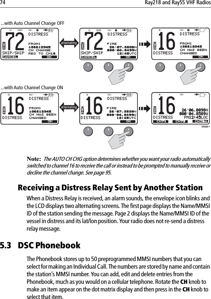 74 Ray218 and Ray55 VHF Radios            Note:  The AUTO CH CHG option determines whether you want your radio automatically switched to channel 16 to receive the call or instead to be prompted to manually receive or decline the channel change. See page 95.Receiving a Distress Relay Sent by Another StationWhen a Distress Relay is received, an alarm sounds, the envelope icon blinks and the LCD displays two alternating screens. The first page displays the Name/MMSI ID of the station sending the message. Page 2 displays the Name/MMSI ID of the vessel in distress and its lat/lon position. Your radio does not re-send a distress relay message. 5.3 DSC PhonebookThe Phonebook stores up to 50 preprogrammed MMSI numbers that you can select for making an Individual Call. The numbers are stored by name and contain the station’s MMSI number. You can add, edit and delete entries from the Phonebook, much as you would on a cellular telephone. Rotate the CH knob to make an item appear on the dot matrix display and then press in the CH knob to select that item.D9268-116DISTRESSBBUSADISTRESS 26 06.0098N080 04.8589W  PM12:45LOCCH78A16DISTRESSBBUSAOK...with Auto Channel Change ON72SHIP/SHIPBBUSACANCELDISTRESSFROM:$36612345CH CHANGEREQ TO CH1616DISTRESSBBUSAOK72SHIP/SHIPBBUSA...with Auto Channel Change OFFEND OKCH71 CH72CANCEL END OKDISTRESSFIRE 26 07.3838N080 04.8499W    12:45UTCDISTRESSFROM:$36612345CH HAS BEENCHANGED16DISTRESSBBUSAOKDISTRESSFROM:$36612345CH HAS BEENCHANGEDDISTRESSFIRE 26 07.3838N080 04.8499W    12:45UTC