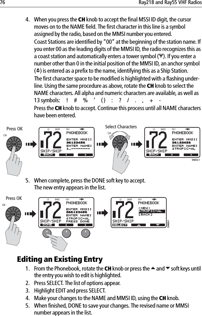 76 Ray218 and Ray55 VHF Radios4. When you press the CH knob to accept the final MSSI ID digit, the cursor moves on to the NAME field. The first character in this line is a symbol assigned by the radio, based on the MMSI number you entered.Coast Stations are identified by “00” at the beginning of the station name. If you enter 00 as the leading digits of the MMSI ID, the radio recognizes this as a coast station and automatically enters a tower symbol (&amp;). If you enter a number other than 0 in the initial position of the MMSI ID, an anchor symbol ($) is entered as a prefix to the name, identifying this as a Ship Station.The first character space to be modified is highlighted with a flashing under-line. Using the same procedure as above, rotate the CH knob to select the NAME characters. All alpha and numeric characters are available, as well as 13 symbols: ! # % ’ ( ) : ? / . , + -Press the CH knob to accept. Continue this process until all NAME characters have been entered.            5. When complete, press the DONE soft key to accept. The new entry appears in the list.            Editing an Existing Entry1. From the Phonebook, rotate the CH knob or press the [ and ] soft keys until the entry you wish to edit is highlighted.2. Press SELECT. The list of options appear.3. Highlight EDIT and press SELECT.4. Make your changes to the NAME and MMSI ID, using the CH knob.5. When finished, DONE to save your changes. The revised name or MMSI number appears in the list.........Press OKB72SHIP/SHIPBPHONEBOOKNEW ENTRYENTER MMSI:36123456ENTER NAME:$_--------BACKB72SHIP/SHIPBPHONEBOOKNEW ENTRYENTER MMSI:36123456ENTER NAME:$TROPIC-ALBACKSelect CharactersD9252-1......D9400-1B72SHIP/SHIPBPHONEBOOKENTER MMSI:366123456ENTER NAME:$TROPIC-ALPRESS DONEDONEB72SHIP/SHIPBSELECTPHONEBOOK&lt;NEW&gt;[BACK]$TROPIC-ALPress OK