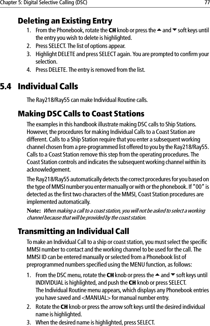 Chapter 5: Digital Selective Calling (DSC) 77Deleting an Existing Entry1. From the Phonebook, rotate the CH knob or press the [ and ] soft keys until the entry you wish to delete is highlighted.2. Press SELECT. The list of options appear.3. Highlight DELETE and press SELECT again. You are prompted to confirm your selection.4. Press DELETE. The entry is removed from the list.5.4 Individual CallsThe Ray218/Ray55 can make Individual Routine calls.Making DSC Calls to Coast StationsThe examples in this handbook illustrate making DSC calls to Ship Stations. However, the procedures for making Individual Calls to a Coast Station are different. Calls to a Ship Station require that you enter a subsequent working channel chosen from a pre-programmed list offered to you by the Ray218/Ray55. Calls to a Coast Station remove this step from the operating procedures. The Coast Station controls and indicates the subsequent working channel within its acknowledgement.The Ray218/Ray55 automatically detects the correct procedures for you based on the type of MMSI number you enter manually or with or the phonebook. If “00” is detected as the first two characters of the MMSI, Coast Station procedures are implemented automatically.Note:When making a call to a coast station, you will not be asked to select a working channel because that will be provided by the coast station.Transmitting an Individual CallTo make an Individual Call to a ship or coast station, you must select the specific MMSI number to contact and the working channel to be used for the call. The MMSI ID can be entered manually or selected from a Phonebook list of preprogrammed numbers specified using the MENU function, as follows:1. From the DSC menu, rotate the CH knob or press the [ and ] soft keys until INDIVIDUAL is highlighted, and push the CH knob or press SELECT. The Individual Routine menu appears, which displays any Phonebook entries you have saved and &lt;MANUAL&gt; for manual number entry.2. Rotate the CH knob or press the arrow soft keys until the desired individual name is highlighted.3. When the desired name is highlighted, press SELECT.