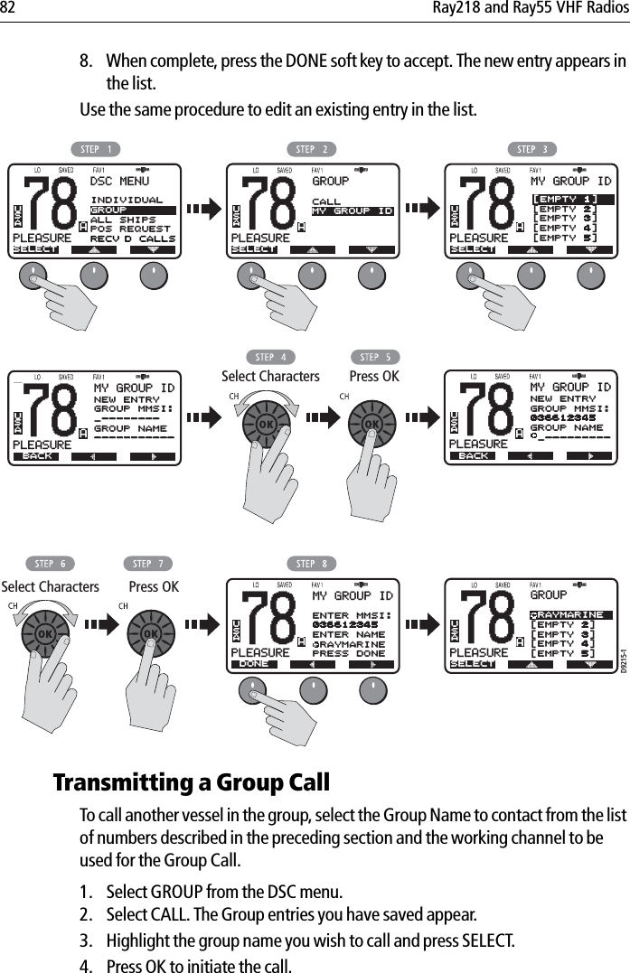 82 Ray218 and Ray55 VHF Radios8. When complete, press the DONE soft key to accept. The new entry appears in the list.Use the same procedure to edit an existing entry in the list.            Transmitting a Group CallTo call another vessel in the group, select the Group Name to contact from the list of numbers described in the preceding section and the working channel to be used for the Group Call. 1. Select GROUP from the DSC menu. 2. Select CALL. The Group entries you have saved appear.3. Highlight the group name you wish to call and press SELECT.4. Press OK to initiate the call.78PLEASUREBADSC MENUSELECTUSA78PLEASUREBAGROUPSELECTUSACALLMY GROUP ID78PLEASUREBAMY GROUP IDUSASELECT[EMPTY 1][EMPTY 2][EMPTY 3][EMPTY 4][EMPTY 5]D9215-178PLEASUREBAUSAGROUP RAYMARINE[EMPTY 2][EMPTY 3][EMPTY 4][EMPTY 5]SELECTSelect Characters Press OKSelect Characters Press OK78PLEASUREBAMY GROUP IDBACKNEW ENTRYGROUP MMSI:_--------GROUP NAME-----------USA78PLEASUREBAMY GROUP IDUSAENTER MMSI:036612345ENTER NAME RAYMARINEPRESS DONEDONE78PLEASUREBAMY GROUP IDNEW ENTRYGROUP MMSI:036612345GROUP NAME _---------USABACKINDIVIDUALGROUPALL SHIPSPOS REQUESTRECV’D CALLS