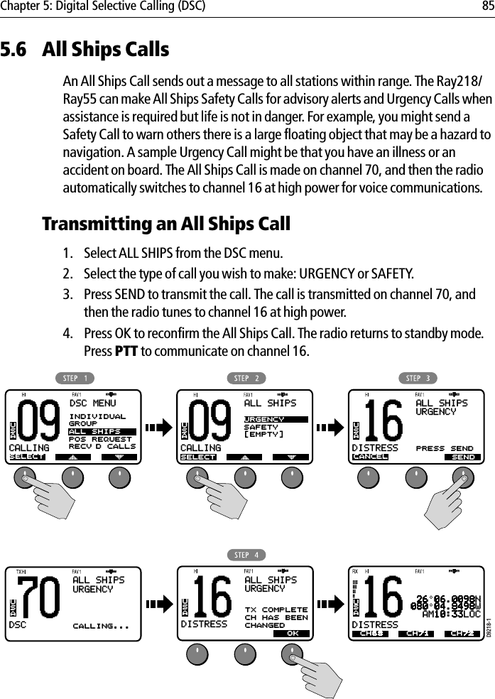 Chapter 5: Digital Selective Calling (DSC) 855.6 All Ships CallsAn All Ships Call sends out a message to all stations within range. The Ray218/Ray55 can make All Ships Safety Calls for advisory alerts and Urgency Calls when assistance is required but life is not in danger. For example, you might send a Safety Call to warn others there is a large floating object that may be a hazard to navigation. A sample Urgency Call might be that you have an illness or an accident on board. The All Ships Call is made on channel 70, and then the radio automatically switches to channel 16 at high power for voice communications.Transmitting an All Ships Call1. Select ALL SHIPS from the DSC menu.2. Select the type of call you wish to make: URGENCY or SAFETY.3. Press SEND to transmit the call. The call is transmitted on channel 70, and then the radio tunes to channel 16 at high power.4. Press OK to reconfirm the All Ships Call. The radio returns to standby mode.Press PTT to communicate on channel 16.            D9218-109CALLINGBBDSC MENUSELECTUSA09CALLINGBBALL SHIPSSELECTUSAURGENCYSAFETY[EMPTY]70DSCBBALL SHIPSURGENCYCALLING...USA16DISTRESSBBALL SHIPSURGENCYUSATX COMPLETECH HAS BEENCHANGEDOK16DISTRESSBBALL SHIPSURGENCYUSACANCELPRESS SENDSEND16DISTRESSBBUSA 26 06.0098N080 04.8498W  AM10:33LOCCH68 CH72CH71INDIVIDUALGROUPALL SHIPSPOS REQUESTRECV’D CALLS