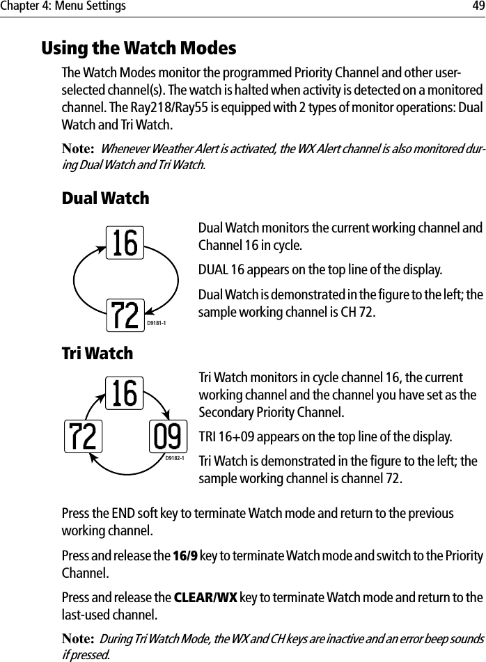 Chapter 4: Menu Settings 49Using the Watch ModesThe Watch Modes monitor the programmed Priority Channel and other user-selected channel(s). The watch is halted when activity is detected on a monitored channel. The Ray218/Ray55 is equipped with 2 types of monitor operations: Dual Watch and Tri Watch.Note:Whenever Weather Alert is activated, the WX Alert channel is also monitored dur-ing Dual Watch and Tri Watch. Dual WatchDual Watch monitors the current working channel and Channel 16 in cycle.DUAL 16 appears on the top line of the display.Dual Watch is demonstrated in the figure to the left; the sample working channel is CH 72.             Tri WatchTri Watch monitors in cycle channel 16, the current working channel and the channel you have set as the Secondary Priority Channel.TRI 16+09 appears on the top line of the display.Tri Watch is demonstrated in the figure to the left; the sample working channel is channel 72. Press the END soft key to terminate Watch mode and return to the previous working channel.Press and release the 16/9 key to terminate Watch mode and switch to the Priority Channel.Press and release the CLEAR/WX key to terminate Watch mode and return to the last-used channel.Note:During Tri Watch Mode, the WX and CH keys are inactive and an error beep sounds if pressed.D9181-11672D9182-1160972