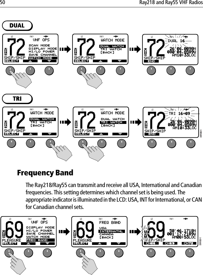 50 Ray218 and Ray55 VHF Radios            Frequency Band The Ray218/Ray55 can transmit and receive all USA, International and Canadian frequencies. This setting determines which channel set is being used. The appropriate indicator is illuminated in the LCD: USA, INT for International, or CAN for Canadian channel sets.            D9180-172SHIP/SHIPBSELECTUSAVHF OPSSCAN MODEDISPLAY MODEHI/LO POWERSAVE CHANNELWATCH MODE72SHIP/SHIPBUSAWATCH MODESELECTDUAL WATCHTRI WATCH[BACK]WATCH MODE72SHIP/SHIPBUSA 26 06.0098N080 04.8589W  AM10:33LOCEND SAVECLEARDUAL 1672SHIP/SHIPBUSAWATCH MODESELECTDUAL WATCHTRI WATCH[BACK]WATCH MODE72SHIP/SHIPBUSAWATCH MODESELECTDUAL WATCHTRI WATCH[BACK]WATCH MODE72SHIP/SHIPBUSA 26 06.0098N080 04.8589W  AM10:33LOCEND SAVECLEARTRI 16+0969PLEASUREBASELECTUSAVHF OPS69PLEASUREBAUSAFREQ BANDSELECTUSAINTERNATNLCANADA[BACK]D9183-169SHIP/SHIPBAINT 50 46.1718N001 17.7189W  AM08:53LOCCH06 CH72CH69DISPLAY MODEHI/LO POWERSAVE CHANNELWATCH MODEFREQ BAND