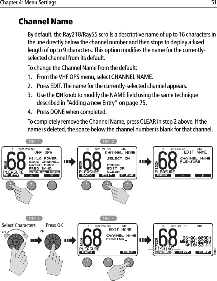 Chapter 4: Menu Settings 51Channel NameBy default, the Ray218/Ray55 scrolls a descriptive name of up to 16 characters in the line directly below the channel number and then stops to display a fixed length of up to 9 characters. This option modifies the name for the currently-selected channel from its default.To change the Channel Name from the default:1. From the VHF OPS menu, select CHANNEL NAME.2. Press EDIT. The name for the currently-selected channel appears.3. Use the CH knob to modify the NAME field using the same technique described in “Adding a new Entry“ on page 75.4. Press DONE when completed.To completely remove the Channel Name, press CLEAR in step 2 above. If the name is deleted, the space below the channel number is blank for that channel.            68PLEASUREBBVHF OPSSELECTUSA68PLEASUREBBCHANNEL NAMEBACKSELECT CHPRESSEDIT ORCLEARUSAD9313-168PLEASUREBBBACKUSASelect Characters Press OKEDIT CLEAR68PLEASUREBBEDIT NAMECHANNEL NAMEPLEASUREUSAEDIT NAMECHANNEL NAMEFISHINGBACKDONE 26 06.0098N080 04.8589W  AM10:33LOC68FISHINGBBUSACH06 CH67CH17HI/LO POWERSAVE CHANNELWATCH MODEFREQ BANDCHANNEL NAME