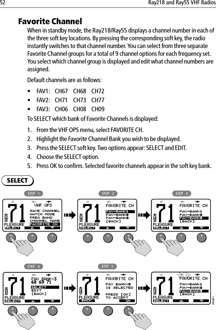 52 Ray218 and Ray55 VHF RadiosFavorite ChannelWhen in standby mode, the Ray218/Ray55 displays a channel number in each of the three soft key locations. By pressing the corresponding soft key, the radio instantly switches to that channel number. You can select from three separate Favorite Channel groups for a total of 9 channel options for each frequency set. You select which channel group is displayed and edit what channel numbers are assigned.Default channels are as follows:• FAV1: CH67 CH68 CH72 • FAV2: CH71 CH73 CH77 • FAV3: CH06 CH08 CH09 To SELECT which bank of Favorite Channels is displayed:1. From the VHF OPS menu, select FAVORITE CH.2. Highlight the Favorite Channel Bank you wish to be displayed.3. Press the SELECT soft key. Two options appear: SELECT and EDIT.4. Choose the SELECT option.5. Press OK to confirm. Selected favorite channels appear in the soft key bank.            71PLEASUREBASELECTUSAVHF OPS71PLEASUREBAUSAFAVORITE CHSELECTFAV-BANK1FAV-BANK2FAV-BANK3[BACK]71PLEASUREBAUSAFAVORITE CHSELECTFAV-BANK1FAV-BANK2FAV-BANK3[BACK]71PLEASUREBAUSAFAVORITE CHSELECTFAV-BANK1FAV-BANK2FAV-BANK3[BACK]71PLEASUREBAUSAFAV BANK-368 69 71SELECTEDIT[BACK]SELECT71PLEASUREBAUSAFAVORITE CHBACKFAV BANK-3IS SELECTEDPRESS [OK]TO ACCEPTOKD9185-1SAVE CHANNELWATCH MODEFREQ BANDCHANNEL NAMEFAVORITE CH