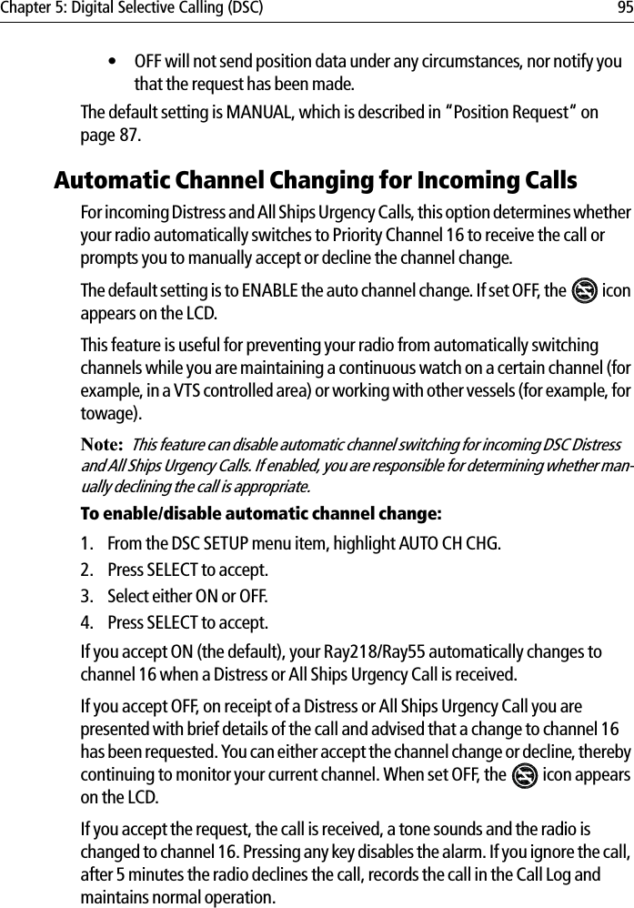 Chapter 5: Digital Selective Calling (DSC) 95• OFF will not send position data under any circumstances, nor notify you that the request has been made.The default setting is MANUAL, which is described in “Position Request“ on page 87.Automatic Channel Changing for Incoming CallsFor incoming Distress and All Ships Urgency Calls, this option determines whether your radio automatically switches to Priority Channel 16 to receive the call or prompts you to manually accept or decline the channel change.The default setting is to ENABLE the auto channel change. If set OFF, the   icon appears on the LCD.This feature is useful for preventing your radio from automatically switching channels while you are maintaining a continuous watch on a certain channel (for example, in a VTS controlled area) or working with other vessels (for example, for towage).Note:This feature can disable automatic channel switching for incoming DSC Distress and All Ships Urgency Calls. If enabled, you are responsible for determining whether man-ually declining the call is appropriate.To enable/disable automatic channel change:1. From the DSC SETUP menu item, highlight AUTO CH CHG.2. Press SELECT to accept.3. Select either ON or OFF.4. Press SELECT to accept.If you accept ON (the default), your Ray218/Ray55 automatically changes to channel 16 when a Distress or All Ships Urgency Call is received.If you accept OFF, on receipt of a Distress or All Ships Urgency Call you are presented with brief details of the call and advised that a change to channel 16 has been requested. You can either accept the channel change or decline, thereby continuing to monitor your current channel. When set OFF, the   icon appears on the LCD.If you accept the request, the call is received, a tone sounds and the radio is changed to channel 16. Pressing any key disables the alarm. If you ignore the call, after 5 minutes the radio declines the call, records the call in the Call Log and maintains normal operation.