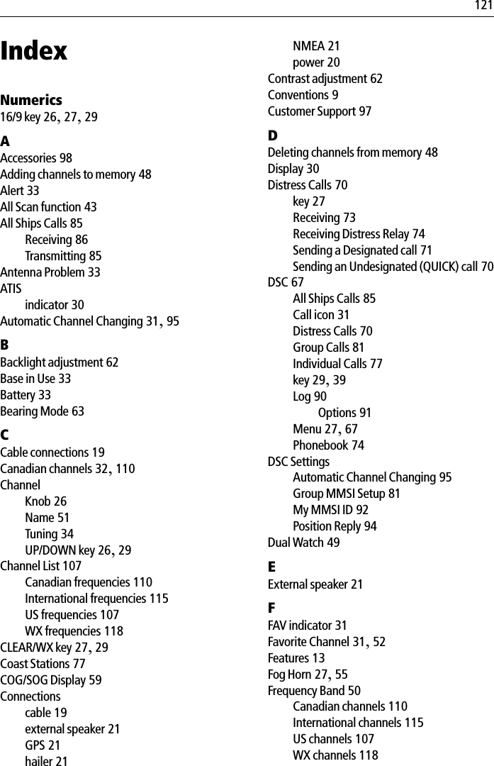 121IndexNumerics16/9 key 26,27,29AAccessories 98Adding channels to memory 48Alert 33All Scan function 43All Ships Calls 85Receiving 86Transmitting 85Antenna Problem 33ATISindicator 30Automatic Channel Changing 31,95BBacklight adjustment 62Base in Use 33Battery 33Bearing Mode 63CCable connections 19Canadian channels 32,110ChannelKnob 26Name 51Tuning 34UP/DOWN key 26,29Channel List 107Canadian frequencies 110International frequencies 115US frequencies 107WX frequencies 118CLEAR/WX key 27,29Coast Stations 77COG/SOG Display 59Connectionscable 19external speaker 21GPS 21hailer 21NMEA 21power 20Contrast adjustment 62Conventions 9Customer Support 97DDeleting channels from memory 48Display 30Distress Calls 70key 27Receiving 73Receiving Distress Relay 74Sending a Designated call 71Sending an Undesignated (QUICK) call 70DSC 67All Ships Calls 85Call icon 31Distress Calls 70Group Calls 81Individual Calls 77key 29,39Log 90Options 91Menu 27,67Phonebook 74DSC SettingsAutomatic Channel Changing 95Group MMSI Setup 81My MMSI ID 92Position Reply 94Dual Watch 49EExternal speaker 21FFAV indicator 31Favorite Channel 31,52Features 13Fog Horn 27,55Frequency Band 50Canadian channels 110International channels 115US channels 107WX channels 118