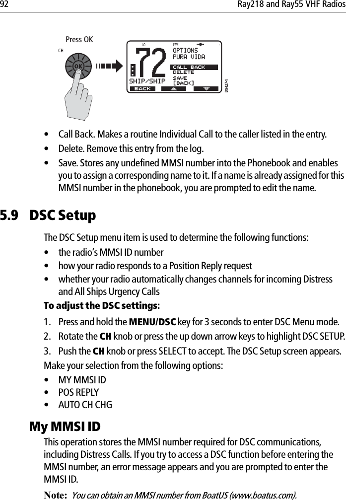 92 Ray218 and Ray55 VHF Radios            • Call Back. Makes a routine Individual Call to the caller listed in the entry. • Delete. Remove this entry from the log.• Save. Stores any undefined MMSI number into the Phonebook and enables you to assign a corresponding name to it. If a name is already assigned for this MMSI number in the phonebook, you are prompted to edit the name.5.9 DSC SetupThe DSC Setup menu item is used to determine the following functions:• the radio’s MMSI ID number• how your radio responds to a Position Reply request• whether your radio automatically changes channels for incoming Distress and All Ships Urgency CallsTo adjust the DSC settings:1. Press and hold the MENU/DSC key for 3 seconds to enter DSC Menu mode.2. Rotate the CH knob or press the up down arrow keys to highlight DSC SETUP.3. Push the CH knob or press SELECT to accept. The DSC Setup screen appears.Make your selection from the following options:• MY MMSI ID• POS REPLY• AUTO CH CHGMy MMSI IDThis operation stores the MMSI number required for DSC communications, including Distress Calls. If you try to access a DSC function before entering the MMSI number, an error message appears and you are prompted to enter the MMSI ID.Note:  You can obtain an MMSI number from BoatUS (www.boatus.com). Press OKD9427-172SHIP/SHIPBB... BACKOPTIONSPURA VIDACALL BACKDELETESAVE[BACK]