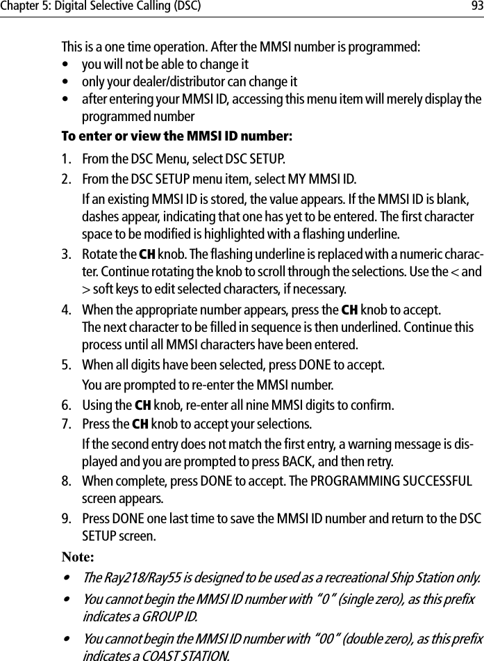 Chapter 5: Digital Selective Calling (DSC) 93This is a one time operation. After the MMSI number is programmed:• you will not be able to change it• only your dealer/distributor can change it• after entering your MMSI ID, accessing this menu item will merely display the programmed numberTo enter or view the MMSI ID number:1. From the DSC Menu, select DSC SETUP.2. From the DSC SETUP menu item, select MY MMSI ID.If an existing MMSI ID is stored, the value appears. If the MMSI ID is blank, dashes appear, indicating that one has yet to be entered. The first character space to be modified is highlighted with a flashing underline.3. Rotate the CH knob. The flashing underline is replaced with a numeric charac-ter. Continue rotating the knob to scroll through the selections. Use the &lt; and &gt; soft keys to edit selected characters, if necessary.4. When the appropriate number appears, press the CH knob to accept. The next character to be filled in sequence is then underlined. Continue this process until all MMSI characters have been entered.5. When all digits have been selected, press DONE to accept.You are prompted to re-enter the MMSI number.6. Using the CH knob, re-enter all nine MMSI digits to confirm. 7. Press the CH knob to accept your selections.If the second entry does not match the first entry, a warning message is dis-played and you are prompted to press BACK, and then retry.8. When complete, press DONE to accept. The PROGRAMMING SUCCESSFUL screen appears.9. Press DONE one last time to save the MMSI ID number and return to the DSC SETUP screen.Note:• The Ray218/Ray55 is designed to be used as a recreational Ship Station only.• You cannot begin the MMSI ID number with “0” (single zero), as this prefix indicates a GROUP ID.• You cannot begin the MMSI ID number with “00” (double zero), as this prefix indicates a COAST STATION. 