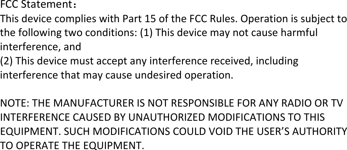 FCCStatement： ThisdevicecomplieswithPart15oftheFCCRules.Operationissubjecttothefollowingtwoconditions:(1)Thisdevicemaynotcauseharmfulinterference,and(2)Thisdevicemustacceptanyinterferencereceived,includinginterferencethatmaycauseundesiredoperation.NOTE:THEMANUFACTURERISNOTRESPONSIBLEFORANYRADIOORTVINTERFERENCECAUSEDBYUNAUTHORIZEDMODIFICATIONSTOTHISEQUIPMENT.SUCHMODIFICATIONSCOULDVOIDTHEUSER’SAUTHORITYTOOPERATETHEEQUIPMENT. 