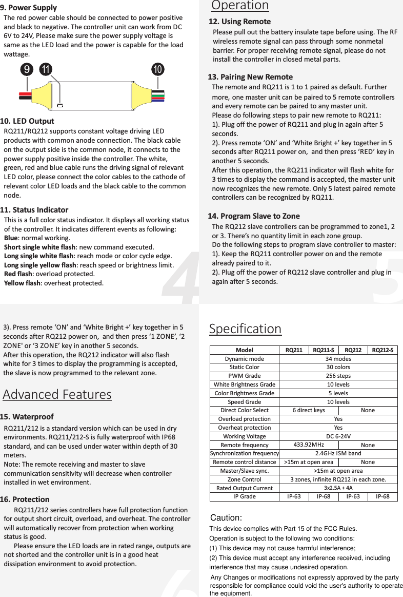 56Specification910119. Power SupplyThe red power cable should be connected to power positive and black to negative. The controller unit can work from DC 6V to 24V, Please make sure the power supply voltage is same as the LED load and the power is capable for the load wattage.10. LED OutputRQ211/RQ212 supports constant voltage driving LED products with common anode connection. The black cable on the output side is the common node, it connects to the power supply positive inside the controller. The white,  green, red and blue cable runs the driving signal of relevant LED color, please connect the color cables to the cathode of relevant color LED loads and the black cable to the common node.11. Status IndicatorThis is a full color status indicator. It displays all working status of the controller. It indicates different events as following:Blue: normal working.Short single white flash: new command executed.Long single white flash: reach mode or color cycle edge. Long single yellow flash: reach speed or brightness limit.Red flash: overload protected.Yellow flash: overheat protected.Operation12. Using RemotePlease pull out the battery insulate tape before using. The RF wireless remote signal can pass through some nonmetal barrier. For proper receiving remote signal, please do not install the controller in closed metal parts. 13. Pairing New RemoteThe remote and RQ211 is 1 to 1 paired as default. Further more, one master unit can be paired to 5 remote controllers and every remote can be paired to any master unit. Please do following steps to pair new remote to RQ211:1). Plug off the power of RQ211 and plug in again after 5 seconds.2). Press remote ‘ON’ and ‘White Bright +’ key together in 5 seconds after RQ211 power on,  and then press ‘RED’ key in another 5 seconds.After this operation, the RQ211 indicator will flash white for 3 times to display the command is accepted, the master unit now recognizes the new remote. Only 5 latest paired remote controllers can be recognized by RQ211.14. Program Slave to ZoneThe RQ212 slave controllers can be programmed to zone1, 2 or 3. There’s no quantity limit in each zone group. Do the following steps to program slave controller to master:1). Keep the RQ211 controller power on and the remote already paired to it.2). Plug off the power of RQ212 slave controller and plug in again after 5 seconds.3). Press remote ‘ON’ and ‘White Bright +’ key together in 5 seconds after RQ212 power on,  and then press ‘1 ZONE’, ‘2 ZONE&apos; or ‘3 ZONE’ key in another 5 seconds.After this operation, the RQ212 indicator will also flash white for 3 times to display the programming is accepted, the slave is now programmed to the relevant zone.Advanced Features15. WaterproofRQ211/212 is a standard version which can be used in dry environments. RQ211/212-S is fully waterproof with IP68 standard, and can be used under water within depth of 30 meters.Note: The remote receiving and master to slave communication sensitivity will decrease when controller installed in wet environment.16. Protection      RQ211/212 series controllers have full protection function for output short circuit, overload, and overheat. The controller will automatically recover from protection when working status is good.      Please ensure the LED loads are in rated range, outputs are not shorted and the controller unit is in a good heat dissipation environment to avoid protection.Model RQ211 RQ211-S RQ212 RQ212-SDynamic mode 34 modesStatic Color 30 colorsPWM Grade 256 stepsWhite Brightness Grade 10 levelsColor Brightness Grade 5 levelsSpeed Grade 10 levelsDirect Color Select 6 direct keys NoneOverload protection YesOverheat protection YesWorking Voltage DC 6-24VRemote frequency 433.92MHz NoneSynchronization frequency 2.4GHz ISM bandRemote control distance &gt;15m at open area NoneMaster/Slave sync.  &gt;15m at open areaZone Control 3 zones, infinite RQ212 in each zone.Rated Output Current 3x2.5A + 4AIP Grade IP-63 IP-68 IP-63 IP-68This device complies with Part 15 of the FCC Rules. Operation is subject to the following two conditions:(1) This device may not cause harmful interference;(2) This device must accept any interference received, including interference that may cause undesired operation.Caution:Any Changes or modifications not expressly approved by the partyresponsible for compliance could void the user&apos;s authority to operatethe equipment.