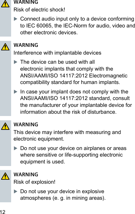 12 WARNINGRisk of electric shock!XConnect audio input only to a device conforming to IEC 60065, the IEC-Norm for audio, video and other electronic devices.WARNINGInterference with implantable devicesXThe device can be used with all electronic implants that comply with the ANSI/AAMI/ISO 14117:2012 Electromagnetic compatibility andard for human implants.XIn case your implant does not comply with the ANSI/AAMI/ISO 14117:2012 andard, consult the manufacturer of your implantable device for information about the risk of diurbance.WARNINGThis device may interfere with measuring and electronic equipment.XDo not use your device on airplanes or areas where sensitive or life‑supporting electronic equipment is used.WARNINGRisk of explosion!XDo not use your device in explosive atmospheres (e. g. in mining areas).