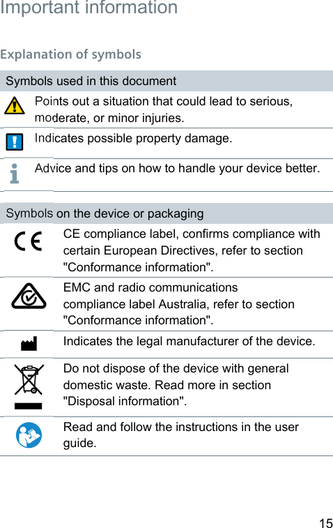15  Important  information Explanation of symbolsSymbols used in this documentPoints out a situation that could lead to serious, moderate, or minor injuries.Indicates possible property damage.Advice and tips on how to handle your device better.Symbols on the device or packagingCE compliance label, conrms compliance with certain European Directives, refer to section &quot;Conformance information&quot;.EMC and radio communications compliance label Auralia, refer to section &quot;Conformance information&quot;.Indicates the legal manufacturer of the device.Do not dispose of the device with general domeic wae. Read more in section &quot;Disposal information&quot;.Read and follow the inructions in the user guide.