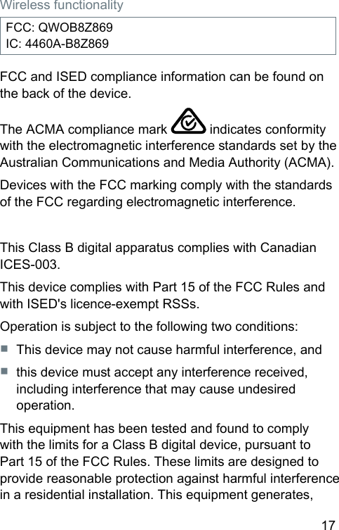 17 Wireless functionalityFCC: QWOB8Z869IC: 4460A-B8Z869FCC and ISED compliance information can be found on the back of the device.The ACMA compliance mark   indicates conformity with the electromagnetic interference andards set by the Auralian Communications and Media Authority (ACMA).Devices with the FCC marking comply with the andards of the FCC regarding electromagnetic interference.This Class B digital apparatus complies with Canadian ICES-003.This device complies with Part 15 of the FCC Rules and with ISED&apos;s licence-exempt RSSs.Operation is subject to the following two conditions:■  This device may not cause harmful interference, and■  this device mu accept any interference received, including interference that may cause undesired operation.This equipment has been teed and found to comply with the limits for a Class B digital device, pursuant to Part 15 of the FCC Rules. These limits are designed to provide reasonable protection again harmful interference in a residential inallation. This equipment generates, 