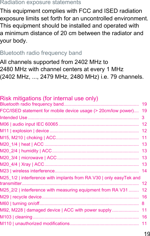 19 Radiation exposure atementsThis equipment complies with FCC and ISED radiation exposure limits set forth for an uncontrolled environment. This equipment should be inalled and operated with a minimum diance of 20 cm between the radiator and your body.Bluetooth radio frequency bandAll channels supported from 2402 MHz to 2480 MHz with channel centers at every 1 MHz (2402 MHz, ..., 2479 MHz, 2480 MHz) i.e. 79 channels.Risk mitigations (for internal use only)Bluetooth radio frequency band...........................................................  19FCC/ISED atement for mobile device usage (&gt; 20cm/low power)....  19Intended Use .......................................................................................  3M06 | audio input IEC 60065 ...............................................................  12M11 | explosion | device ......................................................................  12M15, M210 | choking | ACC .................................................................  11M20_1/4 | heat | ACC ..........................................................................  13M20_2/4 | humidity | ACC ....................................................................  13M20_3/4 | microwave | ACC ................................................................  13M20_4/4 | Xray | ACC ..........................................................................  13M23 | wireless interference ..................................................................  14M25_1/2 | interference with implants from RA V30 | only easyTek and transmitter ............................................................................................  12M25_2/2 | interference with measuring equipment from RA V31 ........  12M29 | recycle device ............................................................................  16M60 | turning on/o ..............................................................................  8M92, M228 | damaged device | ACC with power supply .....................  11M103 | cleaning ...................................................................................  16M110 | unauthorized modications ......................................................  11