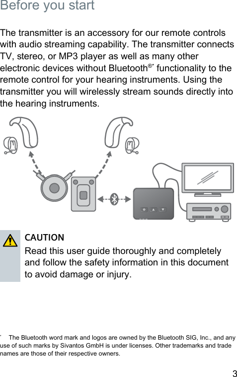 3  Before you art The transmitter is an accessory for our remote controls with audio reaming capability. The transmitter connects TV, ereo, or MP3 player as well as many other electronic devices without Bluetooth®* functionality to the remote control for your hearing inruments. Using the transmitter you will wirelessly ream sounds directly into the hearing inruments.CAUTIONRead this user guide thoroughly and completely and follow the safety information in this document to avoid damage or injury.  *  The Bluetooth word mark and logos are owned by the Bluetooth SIG, Inc., and any use of such marks by Sivantos GmbH is under licenses. Other trademarks and trade names are those of their respective owners.