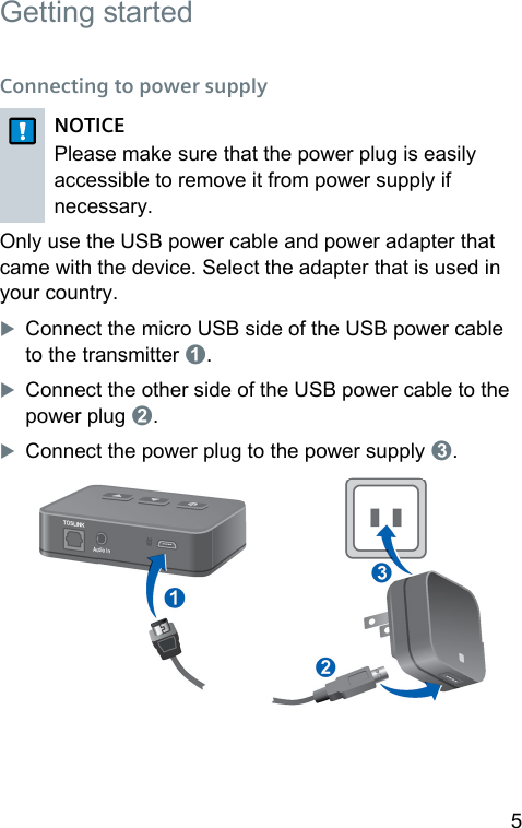 5  Getting arted Connecting to power supplyNOTICEPlease make sure that the power plug is easily accessible to remove it from power supply if necessary.Only use the USB power cable and power adapter that came with the device. Select the adapter that is used in your country.XConnect the micro USB side of the USB power cable to the transmitter ➊.XConnect the other side of the USB power cable to the power plug ➋.XConnect the power plug to the power supply ➌. 
