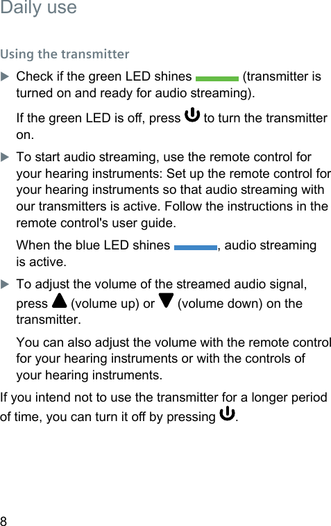8 Daily useUsing the transmitterXCheck if the green LED shines   (transmitter is turned on and ready for audio reaming).If the green LED is o, press   to turn the transmitter on.XTo art audio reaming, use the remote control for your hearing inruments: Set up the remote control for your hearing inruments so that audio reaming with our transmitters is active. Follow the inructions in the remote control&apos;s user guide.When the blue LED shines  , audio reaming is active.XTo adju the volume of the reamed audio signal, press   (volume up) or   (volume down) on the transmitter.You can also adju the volume with the remote control for your hearing inruments or with the controls of your hearing inruments.If you intend not to use the transmitter for a longer period of time, you can turn it o by pressing  .