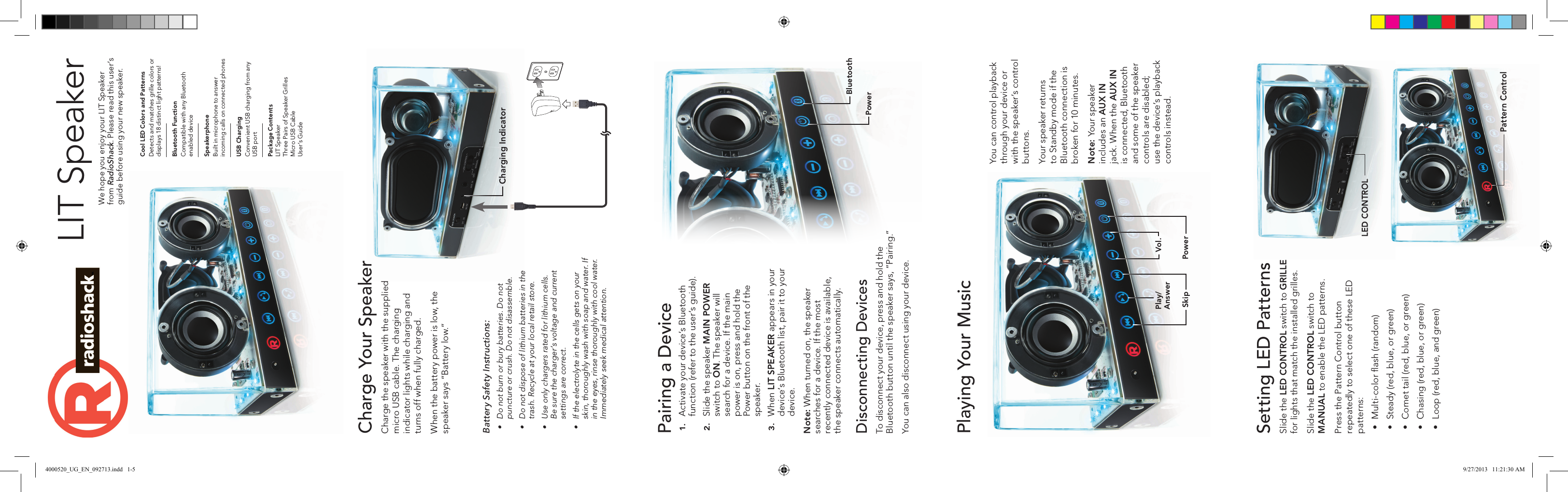 Charge Your Speaker Charge the speaker with the supplied micro USB cable. The charging indicator lights while charging and turns off when fully charged.When the battery power is low, the speaker says “Battery low.”LIT SpeakerWe hope you enjoy your LIT Speaker from RadioShack. Please read this user’s guide before using your new speaker.Bluetooth FunctionCompatible with any Bluetooth enabled deviceSpeakerphoneBuilt in microphone to answer incoming calls on connected phones USB ChargingConvenient USB charging from any USB portPackage ContentsLIT SpeakerThree Pairs of Speaker GrillesMicro USB CableUser’s GuideCool LED Colors and PatternsDetects and matches grille colors or displays 18 distinct light patterns!Pairing a Device1.  Activate your device’s Bluetooth function (refer to the user’s guide).2.  Slide the speaker MAIN POWER switch to ON. The speaker will search for a device. If the main power is on, press and hold the Power button on the front of the speaker.3.  When LIT SPEAKER appears in your device’s Bluetooth list, pair it to your device.Note: When turned on, the speaker searches for a device. If the most recently connected device is available, the speaker connects automatically.Disconnecting DevicesTo disconnect your device, press and hold the Bluetooth button until the speaker says, “Pairing.”You can also disconnect using your device.Playing Your Music You can control playback through your device or with the speaker’s control buttons. Your speaker returns to Standby mode if the Bluetooth connection is broken for 10 minutes. Note: Your speaker includes an AUX IN jack. When the AUX IN is connected, Bluetooth and some of the speaker controls are disabled; use the device’s playback controls instead.SkipPlay/ AnswerVol.PowerSetting LED PatternsSlide the LED CONTROL switch to GRILLE for lights that match the installed grilles. Slide the LED CONTROL switch to MANUAL to enable the LED patterns.Press the Pattern Control button repeatedly to select one of these LED patterns:• Multi-color ﬂash (random)• Steady (red, blue, or green)• Comet tail (red, blue, or green)• Chasing (red, blue, or green)• Loop (red, blue, and green)LED CONTROLBluetoothPowerPattern ControlBattery Safety Instructions:• Donotburnorburybatteries.Donotpunctureorcrush.Donotdisassemble.• Donotdisposeoflithiumbatteriesinthetrash.Recycleatyourlocalretailstore.• Useonlychargersratedforlithiumcells.Besurethecharger’svoltageandcurrentsettingsarecorrect.• Iftheelectrolyteinthecellsgetsonyourskin,thoroughlywashwithsoapandwater.Ifintheeyes,rinsethoroughlywithcoolwater.Immediatelyseekmedicalattention.Charging Indicator4000520_UG_EN_092713.indd   1-5 9/27/2013   11:21:30 AM
