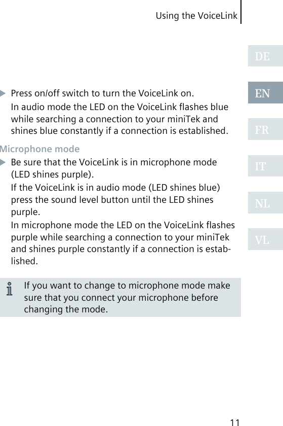 Using the VoiceLink11DEENFRITNLVLPress on/off switch to turn the VoiceLink on.In audio mode the LED on the VoiceLink ﬂashes blue while searching a connection to your miniTek and shines blue constantly if a connection is established.Microphone modeBe sure that the VoiceLink is in microphone mode (LED shines purple).If the VoiceLink is in audio mode (LED shines blue) press the sound level button until the LED shines purple.In microphone mode the LED on the VoiceLink ﬂashes purple while searching a connection to your miniTek and shines purple constantly if a connection is estab-lished.If you want to change to microphone mode make sure that you connect your microphone before changing the mode. 