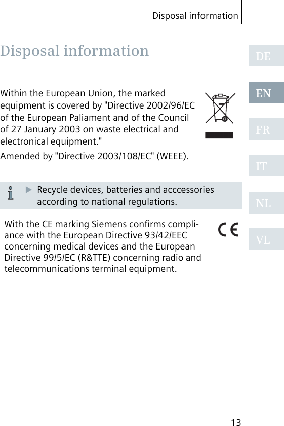 Disposal information13DEENFRITNLVLWithin the European Union, the marked equipment is covered by &quot;Directive 2002/96/EC of the European Paliament and of the Council of 27 January 2003 on waste electrical and electronical equipment.&quot;Amended by &quot;Directive 2003/108/EC&quot; (WEEE).Recycle devices, batteries and acccessories according to national regulations.With the CE marking Siemens conﬁrms compli-ance with the European Directive 93/42/EEC concerning medical devices and the European Directive 99/5/EC (R&amp;TTE) concerning radio and telecommunications terminal equipment. Disposal  information