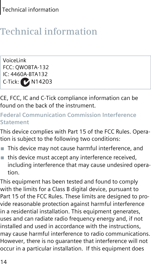 Technical information14VoiceLinkFCC: QWOBTA-132IC: 4460A-BTA132C-Tick:   N14203CE, FCC, IC and C-Tick compliance information can be found on the back of the instrument. Federal Communication Commission Interference StatementThis device complies with Part 15 of the FCC Rules. Opera-tion is subject to the following two conditions:■  This device may not cause harmful interference, and■  this device must accept any interference received, including interference that may cause undesired opera-tion.This equipment has been tested and found to comply with the limits for a Class B digital device, pursuant to Part 15 of the FCC Rules. These limits are designed to pro-vide reasonable protection against harmful interference in a residential installation. This equipment generates, uses and can radiate radio frequency energy and, if not installed and used in accordance with the instructions, may cause harmful interference to radio communications.  However, there is no guarantee that interference will not occur in a particular installation.  If this equipment does  Technical  information