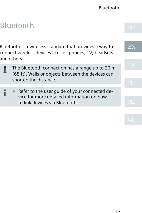 Bluetooth17DEENFRITNLVLBluetooth is a wireless standard that provides a way to connect wireless devices like cell phones, TV, headsets and others.The Bluetooth connection has a range up to 20 m (65 ft). Walls or objects between the devices can shorten the distance.Refer to the user guide of your connected de-vice for more detailed information on how to link devices via Bluetooth. Bluetooth