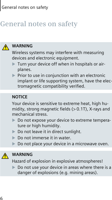 General notes on safety6WARNINGWireless systems may interfere with measuring devices and electronic equipment.Turn your device off when in hospitals or air-planes.Prior to use in conjunction with an electronic implant or life supporting system, have the elec-tromagnetic compatibility veriﬁed.NOTICEYour device is sensitive to extreme heat, high hu-midity, strong magnetic ﬁelds (&gt; 0.1T), X-rays and mechanical stress.Do not expose your device to extreme tempera-ture or high humidity. Do not leave it in direct sunlight.Do not immerse it in water.Do not place your device in a microwave oven.WARNINGHazard of explosion in explosive atmospheres!Do not use your device in areas where there is a danger of explosions (e.g. mining areas). General notes on safety