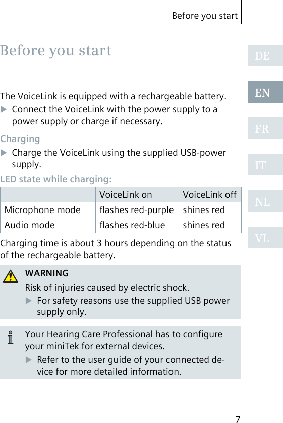 Before you start7DEENFRITNLVLBefore you startThe VoiceLink is equipped with a rechargeable battery.Connect the VoiceLink with the power supply to a power supply or charge if necessary.ChargingCharge the VoiceLink using the supplied USB-power supply.LED state while charging:VoiceLink on VoiceLink offMicrophone mode ﬂashes red-purple shines redAudio mode ﬂashes red-blue shines redCharging time is about 3 hours depending on the status of the rechargeable battery.WARNINGRisk of injuries caused by electric shock.For safety reasons use the supplied USB power supply only.Your Hearing Care Professional has to conﬁgure your miniTek for external devices.Refer to the user guide of your connected de-vice for more detailed information.