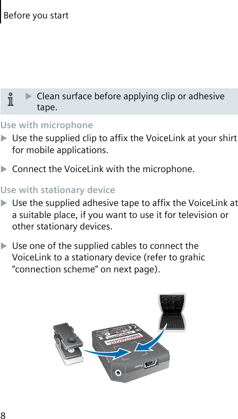 Before you start8Clean surface before applying clip or adhesive tape.Use with microphoneUse the supplied clip to afﬁx the VoiceLink at your shirt for mobile applications.Connect the VoiceLink with the microphone.Use with stationary deviceUse the supplied adhesive tape to afﬁx the VoiceLink at a suitable place, if you want to use it for television or other stationary devices.Use one of the supplied cables to connect the Voice Link to a stationary device (refer to grahic “connection scheme“ on next page).PowerAux in