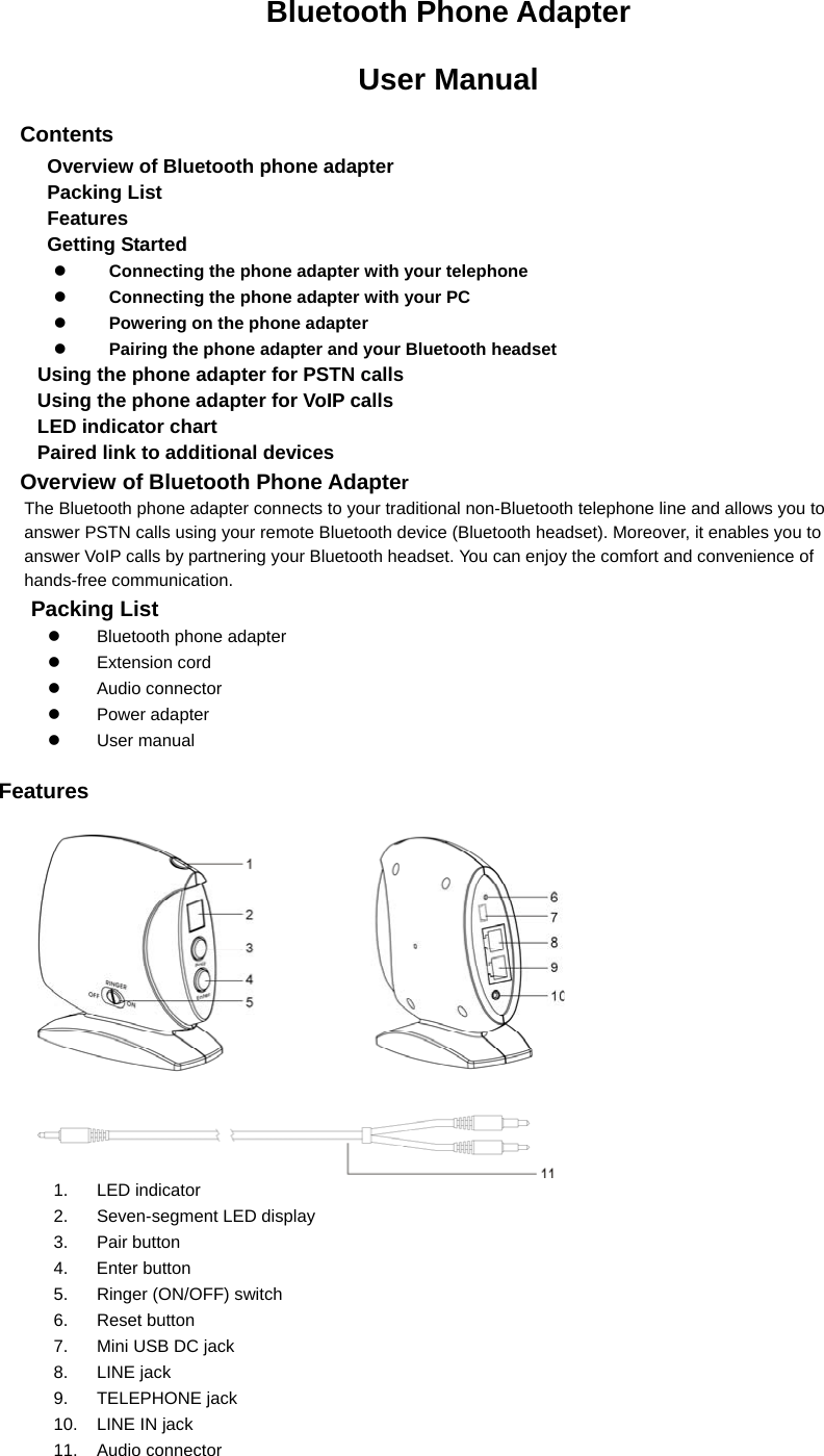 Bluetooth Phone Adapter   User Manual Contents Overview of Bluetooth phone adapter Packing List Features Getting Started z Connecting the phone adapter with your telephone z Connecting the phone adapter with your PC z Powering on the phone adapter z Pairing the phone adapter and your Bluetooth headset Using the phone adapter for PSTN calls Using the phone adapter for VoIP calls LED indicator chart Paired link to additional devices Overview of Bluetooth Phone Adapter The Bluetooth phone adapter connects to your traditional non-Bluetooth telephone line and allows you to answer PSTN calls using your remote Bluetooth device (Bluetooth headset). Moreover, it enables you to answer VoIP calls by partnering your Bluetooth headset. You can enjoy the comfort and convenience of hands-free communication. Packing List z Bluetooth phone adapter z Extension cord z Audio connector z Power adapter z  User manual     Features            1. LED indicator 2. Seven-segment LED display 3. Pair button 4. Enter button 5.  Ringer (ON/OFF) switch 6. Reset button 7.  Mini USB DC jack 8. LINE jack 9. TELEPHONE jack 10.  LINE IN jack 11. Audio connector 