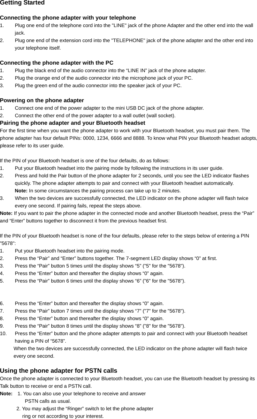  Getting Started  Connecting the phone adapter with your telephone 1.  Plug one end of the telephone cord into the &quot;LINE&quot; jack of the phone Adapter and the other end into the wall jack. 2.  Plug one end of the extension cord into the &quot;TELEPHONE&quot; jack of the phone adapter and the other end into your telephone itself.  Connecting the phone adapter with the PC 1.  Plug the black end of the audio connector into the “LINE IN” jack of the phone adapter. 2.  Plug the orange end of the audio connector into the microphone jack of your PC. 3.  Plug the green end of the audio connector into the speaker jack of your PC.  Powering on the phone adapter 1.  Connect one end of the power adapter to the mini USB DC jack of the phone adapter.   2.  Connect the other end of the power adapter to a wall outlet (wall socket).   Pairing the phone adapter and your Bluetooth headset For the first time when you want the phone adapter to work with your Bluetooth headset, you must pair them. The phone adapter has four default PINs: 0000, 1234, 6666 and 8888. To know what PIN your Bluetooth headset adopts, please refer to its user guide.  If the PIN of your Bluetooth headset is one of the four defaults, do as follows: 1.  Put your Bluetooth headset into the pairing mode by following the instructions in its user guide. 2.  Press and hold the Pair button of the phone adapter for 2 seconds, until you see the LED indicator flashes quickly. The phone adapter attempts to pair and connect with your Bluetooth headset automatically. Note: In some circumstances the pairing process can take up to 2 minutes. 3.  When the two devices are successfully connected, the LED indicator on the phone adapter will flash twice every one second. If pairing fails, repeat the steps above. Note: If you want to pair the phone adapter in the connected mode and another Bluetooth headset, press the “Pair” and “Enter” buttons together to disconnect it from the previous headset first.  If the PIN of your Bluetooth headset is none of the four defaults, please refer to the steps below of entering a PIN &quot;5678&quot;: 1.  Put your Bluetooth headset into the pairing mode. 2.  Press the “Pair” and “Enter” buttons together. The 7-segment LED display shows “0” at first. 3.  Press the “Pair” button 5 times until the display shows “5” (&quot;5&quot; for the &quot;5678&quot;). 4.  Press the “Enter” button and thereafter the display shows “0” again. 5.  Press the “Pair” button 6 times until the display shows “6” (&quot;6&quot; for the &quot;5678&quot;).   6.  Press the “Enter” button and thereafter the display shows “0” again. 7.  Press the “Pair” button 7 times until the display shows “7” (&quot;7&quot; for the &quot;5678&quot;). 8.  Press the “Enter” button and thereafter the display shows “0” again. 9.  Press the “Pair” button 8 times until the display shows “8” (&quot;8&quot; for the &quot;5678&quot;). 10.  Press the “Enter” button and the phone adapter attempts to pair and connect with your Bluetooth headset having a PIN of “5678”. When the two devices are successfully connected, the LED indicator on the phone adapter will flash twice every one second.  Using the phone adapter for PSTN calls Once the phone adapter is connected to your Bluetooth headset, you can use the Bluetooth headset by pressing its Talk button to receive or end a PSTN call. Note:  1. You can also use your telephone to receive and answer   PSTN calls as usual. 2. You may adjust the “Ringer” switch to let the phone adapter   ring or not according to your interest. 